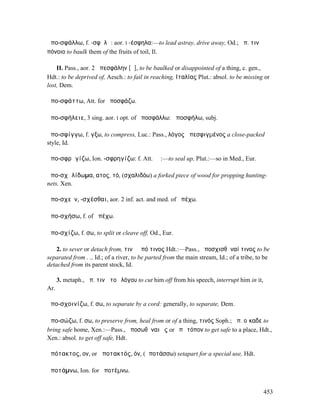 ἀπο-σφάλλω, f. -σφᾰλῶ: aor. I -έσφηλα:—to lead astray, drive away, Od.; ἀπ. τινὰ
πόνοιο to baulk them of the fruits of toil, Il.

    II. Pass., aor. 2 ἀπεσφάλην [ᾰ], to be baulked or disappointed of a thing, c. gen.,
Hdt.: to be deprived of, Aesch.: to fail in reaching, ̓Ιταλίας Plut.: absol. to be missing or
lost, Dem.

ἀπο-σφάττω, Att. for ἀποσφάζω.

ἀπο-σφήλειε, 3 sing. aor. I opt. of ἀποσφάλλω: ἀποσφήλω, subj.

ἀπο-σφίγγω, f. γξω, to compress, Luc.: Pass., λόγος ἀπεσφιγµένος a close-packed
style, Id.

ἀπο-σφρᾱγίζω, Ion. -σφρηγίζω: f. Att. ῐῶ:—to seal up, Plut.:—so in Med., Eur.

ἀπο-σχᾰλίδωµα, ατος, τό, (σχαλιδόω) a forked piece of wood for propping hunting-
nets, Xen.

ἀπο-σχεῖν, -σχέσθαι, aor. 2 inf. act. and med. of ἀπέχω.

ἀπο-σχήσω, f. of ἀπέχω.

ἀπο-σχίζω, f. σω, to split or cleave off, Od., Eur.

    2. to sever or detach from, τινὰ ἀπό τινος Hdt.:—Pass., ἀποσχισθῆναί τινος to be
separated from . ., Id.; of a river, to be parted from the main stream, Id.; of a tribe, to be
detached from its parent stock, Id.

      3. metaph., ἀπ. τινὰ τοῦ λόγου to cut him off from his speech, interrupt him in it,
Ar.

ἀπο-σχοινίζω, f. σω, to separate by a cord: generally, to separate, Dem.

ἀπο-σώζω, f. σω, to preserve from, heal from or of a thing, τινός Soph.; ἀπ. οἴκαδε to
bring safe home, Xen.:—Pass., ἀποσωθῆναι ἐς or ἐπὶ τόπον to get safe to a place, Hdt.,
Xen.: absol. to get off safe, Hdt.

ἀπότακτος, ον, or ἀποτακτός, όν, (ἀποτάσσω) setapart for a special use, Hdt.

ἀποτάµνω, Ion. for ἀποτέµνω.


                                                                                            453
 