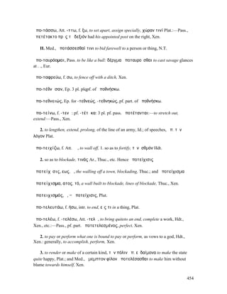 ἀπο-τάσσω, Att. -ττω, f. ξω, to set apart, assign specially, χώραν τινί Plat.:—Pass.,
ἀπετέτακτο πρὸς τὸ δεξιόν had his appointed post on the right, Xen.

   II. Med., ἀποτάσσεσθαί τινι to bid farewell to a person or thing, N.T.

ἀπο-ταυρόοµαι, Pass. to be like a bull: δέργµα ἀποταυροῦσθαι to cast savage glances
at . ., Eur.

ἀπο-ταφρεύω, f. σω, to fence off with a ditch, Xen.

ἀπο-τέθνᾰσαν, Ep. 3 pl. plqpf. of ἀποθνήσκω.

ἀπο-τεθνειώς, Ep. for -τεθνεώς, -τεθνηκώς, pf. part. of ἀποθνήσκω.

ἀπο-τείνω, f. -τενῶ: pf. -τέτᾰκα: 3 pl. pf. pass. ἀποτέτανται:—to stretch out,
extend:—Pass., Xen.

   2. to lengthen, extend, prolong, of the line of an army, Id.; of speeches, ἀπ. τὸν
λόγον Plat.

ἀπο-τειχίζω, f. Att. ῐῶ, to wall off, 1. so as to fortify, τὸνἸσθµόν Hdt.

   2. so as to blockade, τινάς Ar., Thuc., etc. Hence ἀποτείχισις

ἀποτείχῐσις, εως, ἡ, the walling off a town, blockading, Thuc.; and ἀποτείχισµα

ἀποτείχισµα, ατος, τό, a wall built to blockade, lines of blockade, Thuc., Xen.

ἀποτειχισµός, ὁ, = ἀποτείχισις, Plut.

ἀπο-τελευτάω, f. ήσω, intr. to end, εἴς τι in a thing, Plat.

ἀπο-τελέω, f. -τελέσω, Att. -τελῶ, to bring quiteto an end, complete a work, Hdt.,
Xen., etc.:—Pass., pf. part. ἀποτετελεσµένος, perfect, Xen.

   2. to pay or perform what one is bound to pay or perform, as vows to a god, Hdt.,
Xen.: generally, to accomplish, perform, Xen.

    3. to render or make of a certain kind, τὴν πόλιν ἀπ. εὐδαίµονα to make the state
quite happy, Plat.; and Med., ἄµεµπτον φίλον ἀποτελέσασθαι to make him without
blame towards himself, Xen.


                                                                                        454
 