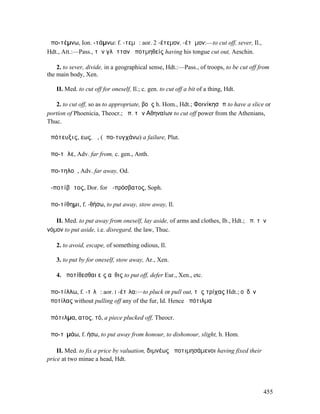 ἀπο-τέµνω, Ion. -τάµνω: f. -τεµῶ: aor. 2 -έτεµον, -έτᾶµον:—to cut off, sever, Il.,
Hdt., Att.:—Pass., τὴν γλῶτταν ἀποτµηθείς having his tongue cut out, Aeschin.

    2. to sever, divide, in a geographical sense, Hdt.:—Pass., of troops, to be cut off from
the main body, Xen.

   II. Med. to cut off for oneself, Il.; c. gen. to cut off a bit of a thing, Hdt.

   2. to cut off, so as to appropriate, βοῦς h. Hom., Hdt.; Φοινίκησἀπ to have a slice or
portion of Phoenicia, Theocr.; ἀπ. τῶνʼΑθηναίων to cut off power from the Athenians,
Thuc.

ἀπότευξις, εως, ἡ, (ἀπο-τυγχάνω) a failure, Plut.

ἀπο-τῆλε, Adv. far from, c. gen., Anth.

ἀπο-τηλοῦ, Adv. far away, Od.

ἀ-ποτίβᾰτος, Dor. for ἀ-πρόσβατος, Soph.

ἀπο-τίθηµι, f. -θήσω, to put away, stow away, Il.

   II. Med. to put away from oneself, lay aside, of arms and clothes, Ib., Hdt.; ἀπ. τὸν
νόµον to put aside, i.e. disregard, the law, Thuc.

   2. to avoid, escape, of something odious, Il.

   3. to put by for oneself, stow away, Ar., Xen.

   4. ἀποτίθεσθαι εἰς αὖθις to put off, defer Eur., Xen., etc.

ἀπο-τίλλω, f. -τῐλῶ: aor. I -έτῑλα:—to pluck or pull out, τὰς τρίχας Hdt.; οὐδὲν
ἀποτίλας without pulling off any of the fur, Id. Hence ἀπότιλµα

ἀπότιλµα, ατος, τό, a piece plucked off, Theocr.

ἀπο-τῑµάω, f. ήσω, to put away from honour, to dishonour, slight, h. Hom.

    II. Med. to fix a price by valuation, διµνέως ἀποτιµησάµενοι having fixed their
price at two minae a head, Hdt.




                                                                                         455
 