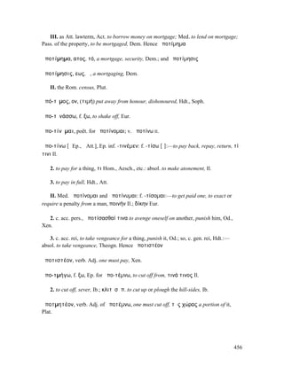 III. as Att. lawterm, Act. to borrow money on mortgage; Med. to lend on mortgage;
Pass. of the property, to be mortgaged, Dem. Hence ἀποτίµηµα

ἀποτίµηµα, ατος, τό, a mortgage, security, Dem.; and ἀποτίµησις

ἀποτίµησις, εως, ἡ, a mortgaging, Dem.

   II. the Rom. census, Plut.

ἀπό-τῑµος, ον, (τιµή) put away from honour, dishonoured, Hdt., Soph.

ἀπο-τῐνάσσω, f. ξω, to shake off, Eur.

ἀπο-τίνῠµαι, poët. for ἀποτίνοµαι; v. ἀποτίνω II.

ἀπο-τίνω [ῑ Ep., ῐ Att.], Ep. inf. -τινέµεν: f. -τίσω [ῑ]:—to pay back, repay, return, τί
τινι Il.

   2. to pay for a thing, τι Hom., Aesch., etc.: absol. to make atonement, Il.

   3. to pay in full, Hdt., Att.

   II. Med. ἀποτίνοµαι and ἀποτίνυµαι: f. -τίσοµαι:—to get paid one, to exact or
require a penalty from a man, ποινήν Il.; δίκην Eur.

   2. c. acc. pers., ἀποτίσασθαί τινα to avenge oneself on another, punish him, Od.,
Xen.

   3. c. acc. rei, to take vengeance for a thing, punish it, Od.; so, c. gen. rei, Hdt.:—
absol. to take vengeance, Theogn. Hence ἀποτιστέον

ἀποτιστέον, verb. Adj. one must pay, Xen.

ἀπο-τµήγω, f. ξω, Ep. for ἀπο-τέµνω, to cut off from, τινά τινος Il.

   2. to cut off, sever, Ib.; κλιτῦσἀπ. to cut up or plough the hill-sides, Ib.

ἀποτµητέον, verb. Adj. of ἀποτέµνω, one must cut off, τῆς χώρας a portion of it,
Plat.




                                                                                            456
 