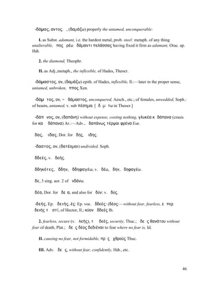 ἀ-δάµας, αντος, ὁ, (δαµάζω) properly the untamed, unconquerable:

   I. as Subst. adamant, i.e. the hardest metal, prob. steel: metaph. of any thing
unalterable, ἔπος ἐρέω ἀδάµαντι πελάσσας having fixed it firm as adamant, Orac. ap.
Hdt.

   2. the diamond, Theophr.

   II. as Adj.,metaph., the inflexible, of Hades, Theocr.

ἀ-δάµαστος, ον, (δαµάζω) epith. of Hades, inflexible, Il.:—later in the proper sense,
untamed, unbroken, ἵππος Xen.

ἀ-δάµᾰτος, ον, = ἀδάµαστος, unconquered, Aesch., etc.; of females, unwedded, Soph.:
of beasts, untamed, v. sub πέσηµα. [ᾱδᾰµᾰτω in Theocr.]

ἀ-δάπᾰνος, ον, (δαπάνη) without expense, costing nothing, γλυκέα κἀδάπανα (crasis
for καὶ ἀδάπανα) Ar.:—Adv., ἀδαπάνως τέρψαι φρένα Eur.

ᾅδας, Ἅιδας, Dor. for ᾅδης, Ἅιδης.

ἄ-δαστος, ον, (δατέοµαι) undivided, Soph.

ἀδδεές, v. ἀδεής.

ἀδδηκότες, ἄδδην, ἀδδηφαγέω, v. ἀδέω, ἄδην, ἀδηφαγέω.

ἅδε, 3 sing. aor. 2 of ἁνδάνω.

ἁδέα, Dor. for ἡδεῖα, and also for ἡδύν: v. ἡδύς.

ἀ-δεής, Ep. ἀδειής, ές: Ep. voc. ἀδδεές: (δέος:—without fear, fearless, εἴ περ
ἀδειής τʼ ἐστί, of Hector, Il.; κύον ἀδδεές Ib.

    2. fearless, secure (v. ἀλεής), τὸ ἀδεές, security, Thuc.; ἀδεὴς θανάτου without
fear of death, Plat.; ἀδεὲς δέος δεδιέναι to fear where no fear is, Id.

   II. causing no fear, not formidable, πρὸς ἐχθρούς Thuc.

   III. Adv. ἀδεῶς, without fear, confidently, Hdt., etc.



                                                                                        46
 