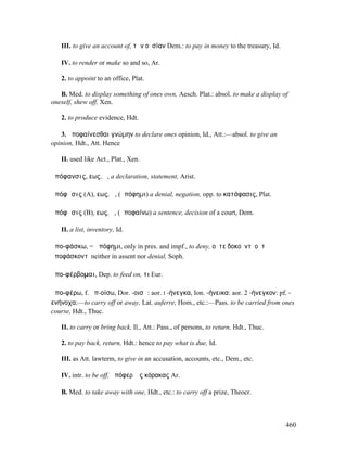 III. to give an account of, τὴν οὐσίαν Dem.: to pay in money to the treasury, Id.

   IV. to render or make so and so, Ar.

   2. to appoint to an office, Plat.

   B. Med. to display something of ones own, Aesch. Plat.: absol. to make a display of
oneself, shew off, Xen.

   2. to produce evidence, Hdt.

   3. ἀποφαίνεσθαι γνώµην to declare ones opinion, Id., Att.:—absol. to give an
opinion, Hdt., Att. Hence

   II. used like Act., Plat., Xen.

ἀπόφανσις, εως, ἡ, a declaration, statement, Arist.

ἀπόφᾰσις (A), εως, ἡ, (ἀπόφηµι) a denial, negation, opp. to κατάφασις, Plat.

ἀπόφᾰσις (B), εως, ἡ, (ἀποφαίνω) a sentence, decision of a court, Dem.

   II. a list, inventory, Id.

ἀπο-φάσκω, = ἀπόφηµι, only in pres. and impf., to deny, οὔτε δοκοῦντʼ οὔτʼ
ἀποφάσκοντʼ neither in assent nor denial, Soph.

ἀπο-φέρβοµαι, Dep. to feed on, τι Eur.

ἀπο-φέρω, f. ἀπ-οίσω, Dor. -οισῶ: aor. I -ήνεγκα, Ion. -ήνεικα: aor. 2 -ήνεγκον: pf. -
ενήνοχα:—to carry off or away, Lat. auferre, Hom., etc.:—Pass. to be carried from ones
course, Hdt., Thuc.

   II. to carry or bring back, Il., Att.: Pass., of persons, to return, Hdt., Thuc.

   2. to pay back, return, Hdt.: hence to pay what is due, Id.

   III. as Att. lawterm, to give in an accusation, accounts, etc., Dem., etc.

   IV. intr. to be off, ἀπόφερʼ ἐς κόρακας Ar.

   B. Med. to take away with one, Hdt., etc.: to carry off a prize, Theocr.



                                                                                       460
 