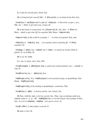 2. to take for oneself, gain, obtain, Eur.

   II. to bring back for oneself, Hdt.; ἀπ. βίον µητρί, i.e. to return to her alive, Eur.

ἀπο-φεύγω, f. -φεύξοµαι and -οῦµαι: pf. -πέφευγα:—to flee from, escape, c. acc.,
Hdt., etc.:—absol. to get safe away, escape, Id.

  II. as law-term, to escape from, τοὺς διώκοντας Id., Att.; also, ἀπ. δίκην Ar.,
Dem.:—absol. to get clear off, be acquitted, Hdt. Hence ἀποφευκτικός

ἀποφευκτικός, ή, όν, useful in escaping: τὰ ἀπ. means of acquittal, Xen.; and

ἀπόφευξις or ἀπόφυξις, εως, ἡ, an escaping, means of getting off, ἀπ. δίκης
acquittal, Ar.

ἀπό-φηµι, f. -φήσω: aor. I -έφησα: aor. 2 -έφην:—to speak out, declare flatly or
plainly, Il.; so in Med., Ib.

   II. to say No, Soph.

   2. c. acc. to refuse, deny, Xen., Plat.

ἀπο-φθέγγοµαι, f. -φθέγξοµαι, Dep. to speak ones opinion plainly, Luc.:—metaph. to
ring, Id.

ἀπό-φθεγκτος, ον, = ἄ-φθεγκτος, Eur.

ἀπόφθεγµα, ατος, τό, (ἀποφθέγγοµαι) a terse pointed saying, an apophthegm, Xen.
Hence ἀποφθεγµατικός

ἀποφθεγµατικός, ή, όν, dealing in apophthegms, sententious, Plut.

ἀπο-φθείρω, f. -φθερῶ, to destroy utterly, ruin, Aesch., Eur.

   II. Pass., with fut. med., to be lost, perish, Eur., Thuc.: esp. as interrog. used in an
imperat. sense, οὐ γῆς τῆσδʼ ἀποφθαρήσεται; i.e. let him begone with a plague to him,
Eur.; so, οὐκ εἰς κόρακας ἀποφθερεῖ; Lat. pasce corvos, Ar.

ἀπο-φθῐνύθω [ῠ], only in pres. to perish, Il.

   II. trans. to lose, Ib.



                                                                                            461
 