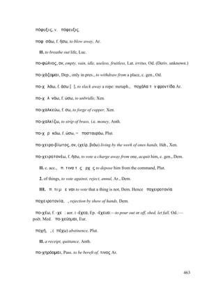 ἀπόφυξις, v. ἀπόφευξις.

ἀποφῡσάω, f. ήσω, to blow away, Ar.

   II. to breathe out life, Luc.

ἀπο-φώλιος, ον, empty, vain, idle, useless, fruitless, Lat. irritus, Od. (Deriv. unknown.)

ἀπο-χάζοµαι, Dep., only in pres., to withdraw from a place, c. gen., Od.

ἀπο-χᾰλάω, f. άσω [ᾰ], to slack away a rope: metaph., ἀποχάλα τὴν φροντίδα Ar.

ἀπο-χᾰλῑνόω, f. ώσω, to unbridle, Xen.

ἀπο-χαλκεύω, f. σω, to forge of copper, Xen.

ἀπο-χαλκίζω, to strip of brass, i.e. money, Anth.

ἀπο-χᾰρᾰκόω, f. ώσω, = ἀποσταυρόω, Plut.

ἀπο-χειρο-βίωτος, ον, (χείρ, βιόω) living by the work of ones hands, Hdt., Xen.

ἀπο-χειροτονέω, f. ήσω, to vote a charge away from one, acquit him, c. gen., Dem.

   II. c. acc., ἀπ. τινα τῆς ἀρχῆς to depose him from the command, Plut.

   2. of things, to vote against, reject, annul, Ar., Dem.

   III. ἀπ. τι µὴ εἶναι to vote that a thing is not, Dem. Hence ἀποχειροτονία

ἀποχειροτονία, ἡ, rejection by show of hands, Dem.

ἀπο-χέω, f. -χεῶ: aor. I -έχεα, Ep. -έχευα:—to pour out or off, shed, let fall, Od.:—
poët. Med. ἀπο-χεύοµαι, Eur.

ἀποχή, ἡ, (ἀπέχω) abstinence, Plut.

   II. a receipt, quittance, Anth.

ἀπο-χηρόοµαι, Pass. to be bereft of, τινος Ar.



                                                                                        463
 