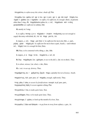 ἀπο-χραίνω, to soften away the colour, shade off, Plat.

ἀπο-χράω, Ion. -χρέω, inf. -χρῆν, Ion. -χρᾶν: part. -χρῶν, -χρῶσα: impf. ἀπέχρη, Ion.
-έχρα: f. -χρήσω: aor. I -έχρησα:—to suffice, be sufficient, be enough: absol., in persons
other than 3 sing., δύ̓ ἀποχρήσουσιν µόνω Ar.; c. inf., ἀποχρέουσι ἑκατὸν νέες
χειρώσασθαι are sufficient to subdue, Hdt.

   II. mostly in 3 sing:

   1. to suffice, ποταµὸς οὐκ ἀπέχρησε τῇ στρατιῇ πινόµενος was not enough to
supply the army with drink, Id.; ταῦτα ἀποχρᾷ µοι Id., Att.

     2. impers., c. inf., ἀποχρᾷ µοι ποιεῖν ‘tis sufficient for me to do, Hdt.,; c. part.,
µέρος ἐχούσῃ ἀπόχρη µοι ’tis sufficient for me to have a part, Aesch.;—and without
inf., ἀπόχρη τινι it is enough for him, Dem.

   III. Pass. to be contented with a thing, c. dat., Hdt.

   2. impers., οὐκ ἀπεχρᾶτο Id.; ἀπεχρέετο, c. inf., Id.

   B. Dep. ἀποχράοµαι, Ion. -χρέοµαι, to use to the full, c. dat. rei or absol., Thuc.

   2. to abuse, misuse, Lat. abuti, c. dat., Dem.

   II. c. acc. to use up, destroy, Thuc.

ἀποχρήµατος, ον, = ἀχρήµατος, ζηµία ἀποχρ. a penalty but not of money, Aesch.

ἀποχρώντως, Adv. part. pres. of ἀποχράω, enough, sufficiently, Thuc.

ἀπ-οχῠρόω, f. ώσω, to secure by fortifications: metaph. in pf. pass. part.,
ἀπωχυρωµένος πρός τι secure against a thing, Plat.

ἀπο-χωλεύω, f. σω, to make quite lame, Xen.

ἀπο-χωλόοµαι, Pass. to be made quite lame, Thuc.

ἀπο-χώννυµι, f. -χώσω, to bank up the mouth of a river, Xen.

ἀπο-χωρέω, f. ήσω and ήσοµαι:—to go from or away from a place, c. gen., Ar.



                                                                                             464
 