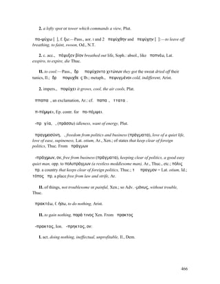 2. a lofty spot or tower which commands a view, Plut.

ἀπο-ψύχω [ῡ], f. ξω:—Pass., aor. I and 2 ἀπεψύχθην and ἀπεψύχην [ῠ]:—to leave off
breathing, to faint, swoon, Od., N.T.

   2. c. acc., ἀπέψυξεν βίον breathed out life, Soph.: absol., like ἀποπνέω, Lat.
exspiro, to expire, die Thuc.

    II. to cool:—Pass., ἱδρῶ ἀπεψύχοντο χιτώνων they got the sweat dried off their
tunics, Il.; ἱδρῶ ἀποψυχθεῖς Ib.; metaph., ἀπεψυγµένοι cold, indifferent, Arist.

   2. impers., ἀποψύχει it grows, cool, the air cools, Plat.

ἀππαπαῖ, an exclamation, Ar.: cf. ἀπαπαῖ, ἀτταταῖ.

ἀπ-πέµψει, Ep. contr. for ἀπο-πέµψει.

ἀ-πρᾱγία, ἡ, (πράσσω) idleness, want of energy, Plut.

ἀπραγµοσύνη, ἡ, freedom from politics and business (πράγµατα), love of a quiet life,
love of ease, supineness, Lat. otium, Ar., Xen.; of states that keep clear of foreign
politics, Thuc. From ἀπράγµων

ἀ-πράγµων, ον, free from business (πράγµατα), keeping clear of politics, a good easy
quiet man, opp. to πολυπράγµων (a restless meddlesome man), Ar., Thuc., etc.; πόλις
ἄπρ. a country that keeps clear of foreign politics, Thuc.; τὸ ἄπραγµον = Lat. otium, Id.;
τόπος ἀπρ. a place free from law and strife, Ar.

   II. of things, not troublesome or painful, Xen.; so Adv. -µόνως, without trouble,
Thuc.

ἀπρακτέω, f. ήσω, to do nothing, Arist.

   II. to gain nothing, παρά τινος Xen. From ἄπρακτος

ἄ-πρακτος, Ion. ἄ-πρηκτος, ον:

   I. act. doing nothing, ineffectual, unprofitable, Il., Dem.




                                                                                       466
 