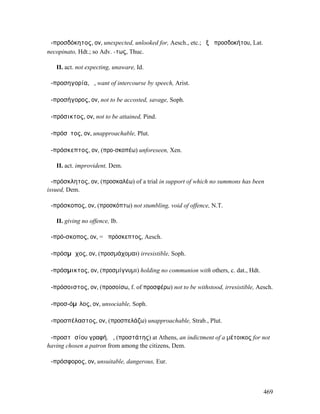 ἀ-προσδόκητος, ον, unexpected, unlooked for, Aesch., etc.; ἐξ ἀπροσδοκήτου, Lat.
necopinato, Hdt.; so Adv. -τως, Thuc.

   II. act. not expecting, unaware, Id.

ἀ-προσηγορία, ἡ, want of intercourse by speech, Arist.

ἀ-προσήγορος, ον, not to be accosted, savage, Soph.

ἀ-πρόσικτος, ον, not to be attained, Pind.

ἀ-πρόσῐτος, ον, unapproachable, Plut.

ἀ-πρόσκεπτος, ον, (προ-σκοπέω) unforeseen, Xen.

   II. act. improvident, Dem.

ἀ-πρόσκλητος, ον, (προσκαλέω) of a trial in support of which no summons has been
issued, Dem.

ἀ-πρόσκοπος, ον, (προσκόπτω) not stumbling, void of offence, N.T.

   II. giving no offence, Ib.

ἀ-πρό-σκοπος, ον, = ἀπρόσκεπτος, Aesch.

ἀ-πρόσµᾰχος, ον, (προσµάχοµαι) irresistible, Soph.

ἀ-πρόσµικτος, ον, (προσµίγνυµι) holding no communion with others, c. dat., Hdt.

ἀ-πρόσοιστος, ον, (προσοίσω, f. of προσφέρω) not to be withstood, irresistible, Aesch.

ἀ-προσ-όµῑλος, ον, unsociable, Soph.

ἀ-προσπέλαστος, ον, (προσπελάζω) unapproachable, Strab., Plut.

ἀ-προστᾰσίου γραφή, ἡ, (προστάτης) at Athens, an indictment of a µέτοικος for not
having chosen a patron from among the citizens, Dem.

ἀ-πρόσφορος, ον, unsuitable, dangerous, Eur.



                                                                                   469
 
