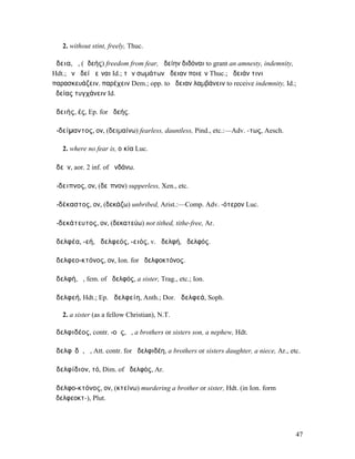2. without stint, freely, Thuc.

ἄδεια, ἡ, (ἀδεής) freedom from fear, ἀδείην διδόναι to grant an amnesty, indemnity,
Hdt.; ἐν ἀδείῃ εἶναι Id.; τῶν σωµάτων ἄδειαν ποιεῖν Thuc.; ἄδειάν τινι
παρασκευάζειν, παρέχειν Dem.; opp. to ἄδειαν λαµβάνειν to receive indemnity, Id.;
ἀδείας τυγχάνειν Id.

ἀδειής, ές, Ep. for ἀδεής.

ἀ-δείµαντος, ον, (δειµαίνω) fearless, dauntless, Pind., etc.:—Adv. -τως, Aesch.

   2. where no fear is, οἰκία Luc.

ἁδεῖν, aor. 2 inf. of ἁνδάνω.

ἄ-δειπνος, ον, (δεῖπνον) supperless, Xen., etc.

ἀ-δέκαστος, ον, (δεκάζω) unbribed, Arist.:—Comp. Adv. -ότερον Luc.

ἀ-δεκάτευτος, ον, (δεκατεύω) not tithed, tithe-free, Ar.

ἀδελφέα, -εή, ἀδελφεός, -ειός, v. ἀδελφή, ἀδελφός.

ἀδελφεο-κτόνος, ον, Ion. for ἀδελφοκτόνος.

ἀδελφή, ἡ, fem. of ἀδελφός, a sister, Trag., etc.; Ion.

ἀδελφεή, Hdt.; Ep. ἀδελφείη, Anth.; Dor. ἀδελφεά, Soph.

   2. a sister (as a fellow Christian), N.T.

ἀδελφιδέος, contr. -οῦς, ὁ, a brothers or sisters son, a nephew, Hdt.

ἀδελφῐδῆ, ἡ, Att. contr. for ἀδελφιδέη, a brothers or sisters daughter, a niece, Ar., etc.

ἀδελφίδιον, τό, Dim. of ἀδελφός, Ar.

ἀδελφο-κτόνος, ον, (κτείνω) murdering a brother or sister, Hdt. (in Ion. form
ἀδελφεοκτ-), Plut.




                                                                                        47
 