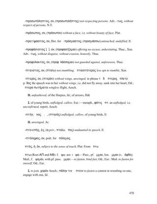ἀ-προσωπόληπτος, ον, (προσωπολήπτης) not respecting persons. Adv. -τως, without
respect of persons, N.T.

ἀ-πρόσωπος, ον, (πρόσωπον) without a face, i.e. without beauty of face, Plat.

ἀ-προτίµαστος, ον, Dor. for ἀ-πρόσµαστος, (προσµάσσω) untouched, undefiled, Il.

ἀ-προφάσιστος [ᾰ], ον, (προφασίζοµαι) offering no excuse, unhesitating, Thuc., Xen.
Adv. -τως, without disguise, without evasion, honestly, Thuc.

ἀ-προφύλακτος, ον, (προφῠλάσσοµαι) not guarded against, unforeseen, Thuc.

ἄ-πταιστος, ον, (πταίω) not stumbling, ἀπταιστότερος less apt to stumble, Xen.

ἄ-πτερος, ον, (πτερόν) without wings, unwinged, in phrase τῇ δʼ ἄπτερος ἔπλετο
µῦθος the speech was to her without wings, i.e. did not fly away, sank into her heart, Od.;
ἄπτερα πωτήµατα wingless flight, Aesch.

   II. unfeathered, of the Harpies, Id.; of arrows, Hdt.

   2. of young birds, unfledged, callow, Eur.:—metaph., φάτις ἄπτ. an unfledged, i.e.
unconfirmed, report, Aesch.

ἀ-πτήν, ῆνος, ὁ, ἡ, (πτηνός) unfledged, callow, of young birds, Il.

   II. unwinged, Ar.

ἀ-πτο-επής, ές, (α priv., πτοέω, ἔπος) undaunted in speech, Il.

ἀ-πτόλεµος, ον, poët. for ἀπόλεµος.

ἁπτός, ή, όν, subject to the sense of touch, Plat. From ἅπτω

ἅπτω (Root ΑΠ and ΑΦ): f. ἁψω: aor. I ἧψα:—Pass., pf. ἧµµαι, Ion. ἅµµαι (v. ἑάφθη):
Med., f. ἁψοµαι, with pf. pass. ἧµµαι:—to fasten, bind fast, Od., Eur.: Med. to fasten for
oneself, Od., Eur.

   2. to join, χορόν Aesch.; πάλην τινὶ ἅπτειν to fasten a contest in wrestling on one,
engage with one, Id.




                                                                                       470
 