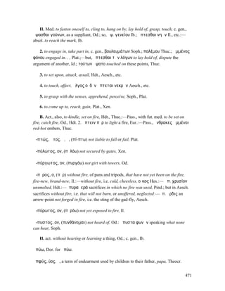 II. Med. to fasten oneself to, cling to, hang on by, lay hold of, grasp, touch, c. gen.,
ἅψασθαι γούνων, as a suppliant, Od.; so, ἅψ. γενείου Ib.; ἁπτεσθαι νηῶν Il., etc.:—
absol. to reach the mark, Ib.

   2. to engage in, take part in, c. gen., βουλευµάτων Soph.; πολέµου Thuc.; ἡµµένος
φόνου engaged in. . , Plat.;—but, ἅπτεσθαι τῶν λόγων to lay hold of, dispute the
argument of another, Id.; τούτων ἥψατο touched on these points, Thuc.

   3. to set upon, attack, assail, Hdt., Aesch., etc.

   4. to touch, affect, ἄλγος οὐδὲν ἅπτεται νεκρῶν Aesch., etc.

   5. to grasp with the senses, apprehend, perceive, Soph., Plat.

   6. to come up to, reach, gain, Plat., Xen.

    B. Act., also, to kindle, set on fire, Hdt., Thuc.:—Pass., with fut. med. to be set on
fire, catch fire, Od., Hdt. 2. ἅπτειν πῦρ to light a fire, Eur.:—Pass., ἄνθρακες ἡµµένοι
red-hot embers, Thuc.

ἀ-πτώς, ῶτος, ὁ, ἡ, (πί-πτω) not liable to fall or fail, Plat.

ἀ-πύλωτος, ον, (πῠλόω) not secured by gates, Xen.

ἀ-πύργωτος, ον, (πυργόω) not girt with towers, Od.

ἄ-πῠρος, ο, (πῦρ) without fire, of pans and tripods, that have not yet been on the fire,
fire-new, brand-new, Il.:—without fire, i.e. cold, cheerless, οἶκος Hes.:— ἄπ. χρυσίον
unsmelted, Hdt.:—ἄπυρα ἱερά sacrifices in which no fire was used, Pind.; but in Aesch.
sacrifices without fire, i.e. that will not burn, or unoffered, neglected:—ἄπ. ἄρδις an
arrow-point not forged in fire, i.e. the sting of the gad-fly, Aesch.

ἀ-πύρωτος, ον, (πῠρόω) not yet exposed to fire, Il.

ἄ-πυστος, ον, (πυνθάνοµαι) not heard of, Od.: ἄπυστα φωνῶν speaking what none
can hear, Soph.

   II. act. without hearing or learning a thing, Od.; c. gen., Ib.

ἀπύω, Dor. for ἠπύω.

ἀπφύς, ύος, ὁ, a term of endearment used by children to their father, papa, Theocr.


                                                                                          471
 