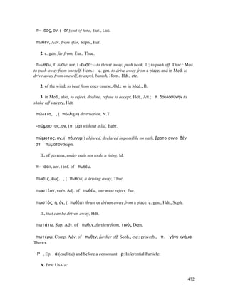 ἀπ-ῳδός, όν, (ᾠδή) out of tune, Eur., Luc.

ἄπωθεν, Adv. from afar, Soph., Eur.

   2. c. gen. far from, Eur., Thuc.

ἀπ-ωθέω, f. -ώσω: aor. I -έωσα:—to thrust away, push back, Il.; to push off, Thuc.: Med.
to push away from oneself, Hom.:—c. gen. to drive away from a place; and in Med. to
drive away from oneself, to expel, banish, Hom., Hdt., etc.

   2. of the wind, to beat from ones course, Od.; so in Med., Ib.

   3. in Med., also, to reject, decline, refuse to accept, Hdt., Att.; ἀπ. δουλοσύνην to
shake off slavery, Hdt.

ἀπώλεια, ἡ, (ἀπόλλυµι) destruction, N.T.

ἀ-πώµαστος, ον, (πῶµα) without a lid, Babr.

ἀπώµοτος, ον, (ἀπόµνυµι) abjured, declared impossible on oath, βροτοῖσιν οὐδέν
ἐστʼ ἀπώµοτον Soph.

   II. of persons, under oath not to do a thing, Id.

ἀπ-ῶσαι, aor. I inf. of ἀπωθέω.

ἄπωσις, εως, ἡ, (ἀπωθέω) a driving away, Thuc.

ἀπωστέον, verb. Adj. of ἀπωθέω, one must reject, Eur.

ἀπωστός, ή, όν, (ἀπωθέω) thrust or driven away from a place, c. gen., Hdt., Soph.

   II. that can be driven away, Hdt.

ἀπωτάτω, Sup. Adv. of ἄπωθεν, furthest from, τινός Dem.

ἀπωτέρω, Comp. Adv. of ἄπωθεν, further off, Soph., etc.: proverb., ἀπ. ἢ γόνυ κνήµα
Theocr.

ἌΡᾸ, Ep. ῥά (enclitic) and before a consonant ἄρ: Inferential Particle:

   A. EPIC USAGE:


                                                                                           472
 
