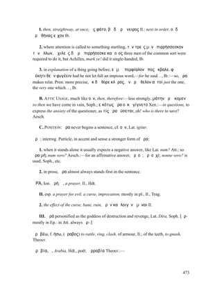 I. then, straightway, at once, ὣς φάτο, βῆ δʼ ἄρʼ ὄνειρος Il.: next in order, οἱ δʼ
ἄρʼἈθήνας εἶχον Ib.

   2. where attention is called to something startling, τὸν τρεῖς µὲν ἐπιρρήσσεσκον
τῶν ἄλλων, Ἀχιλεὺς δʼ ἄρʼ ἐπιρρήσεσκε καὶ οἶος three men of the common sort were
required to do it, but Achilles, mark ye! did it single-handed, Ib.

    3. in explanation of a thing going before, εἰ µὴ ὑπερφίαλον ἔπος ἔκβαλε, φῆ ῥ̓
ἀέκητι θεῶν φυγέειν had he not let fall an impious word,—for he said. . , Ib.:—so, ἄρα
makes relat. Pron. more precise, ἐκ δʼ ἔθορε κλῆρος, ὃν ἄρʼ ἤθελον αὐτοί just the one,
the very one which. . , Ib.

    B. ATTIC USAGE, much like οὖν, then, therefore:—less strongly, µάτην ἄρʼ ἥκοµεν
so then we have come in vain, Soph.; εἰκότως ἄρα οὐκ ἐγίγνετο Xen.:—in questions, to
express the anxiety of the questioner, as τίς ἄρα ῥύσεται; oh! who is there to save?
Aesch.

   C. POSITION: ἄρα never begins a sentence, cf. οὖν, Lat. igitur.

ἆρᾰ; interrog. Particle, in accent and sense a stronger form of ἄρα:

   1. when it stands alone it usually expects a negative answer, like Lat. num? Att.; so
ἆρα µή; num vero? Aesch.:—for an affirmative answer, ἆρʼ οὐ; ἆρʼ οὐχί; nonne vero? is
used, Soph., etc.

   2. in prose, ἆρα almost always stands first in the sentence.

ἈΡΆ, Ion. ἀρή, ἡ, a prayer, Il., Hdt.

   II. esp. a prayer for evil, a curse, imprecation, mostly in pl., Il., Trag.

   2. the effect of the curse, bane, ruin, ἀρὴν καὶ λοιγὸν ἀµῦναι Il.

   III. Ἀρά personified as the goddess of destruction and revenge, Lat. Dira, Soph. [ᾱρ-
mostly in Ep.: in Att. always ᾰρ-.]

ἀρᾰβέω, f. ήσω, (ἄραβος) to rattle, ring, clash, of armour, Il.; of the teeth, to gnash,
Theocr.

Ἀρᾰβία, ἡ, Arabia, Hdt., poët. Ἀρραβία Theocr.:—




                                                                                           473
 