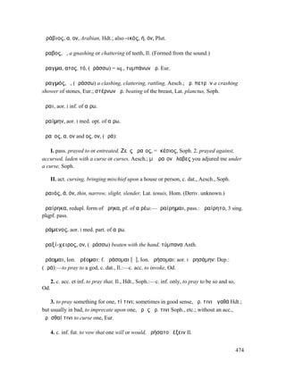 Ἀράβιος, α, ον, Arabian, Hdt.; also -ικός, ή, όν, Plut.

ἄραβος, ὁ, a gnashing or chattering of teeth, Il. (Formed from the sound.)

ἄραγµα, ατος, τό, (ἀράσσω) = sq., τυµπάνων ἄρ. Eur.

ἀραγµός, ὁ, (ἀράσσω) a clashing, clattering, rattling, Aesch.; ἀρ. πετρῶν a crashing
shower of stones, Eur.; στέρνων ἀρ. beating of the breast, Lat. planctus, Soph.

ἆραι, aor. I inf. of αἴρω.

ἀραίµην, aor. I med. opt. of αἴρω.

ἀραῖος, α, ον and ος, ον, (ἀρά):

    I. pass. prayed to or entreated, Ζεὺς ἀραῖος, = ἱκέσιος, Soph. 2. prayed against,
accursed, laden with a curse or curses, Aesch.; µʼ ἀραῖον ἔλαβες you adjured me under
a curse, Soph.

      II. act. cursing, bringing mischief upon a house or person, c. dat., Aesch., Soph.

ἀραιός, ά, όν, thin, narrow, slight, slender, Lat. tenuis, Hom. (Deriv. unknown.)

ἀραίρηκα, redupl. form of ᾕρηκα, pf. of αἱρέω:—ἀραίρηµαι, pass.: ἀραίρητο, 3 sing.
plqpf. pass.

ἀράµενος, aor. I med. part. of αἴρω.

ἀραξί-χειρος, ον, (ἀράσσω) beaten with the hand, τύµπανα Anth.

ἀράοµαι, Ion. ἀρέοµαι: f. ἀράσοµαι [ᾱ], Ion. ἀρήσοµαι: aor. I ἠρησάµην: Dep.:
(ἀρά):—to pray to a god, c. dat., Il.:—c. acc. to invoke, Od.

      2. c. acc. et inf. to pray that, Il., Hdt., Soph.:—c. inf. only, to pray to be so and so,
Od.

    3. to pray something for one, τί τινι; sometimes in good sense, ἀρ. τινι ἀγαθά Hdt.;
but usually in bad, to imprecate upon one, ἀρὰς ἀρ. τινι Soph., etc.; without an acc.,
ἀρᾶσθαί τινι to curse one, Eur.

      4. c. inf. fut. to vow that one will or would, ἠρήσατο ῥέξειν Il.


                                                                                                  474
 