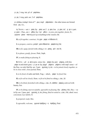 ἄρᾱρε, 3 sing. intr. pf. of ἀραρίσκω.

ἄρᾰρε, 3 sing. poët. aor. 2 of ἀραρίσκω.

ἀρᾰρίσκω, (redupl. form of * ἄρω), impf. ἀράρισκον:—the other tenses are formed
from ἄρω, viz.,

   A. TRANS.:—aor. I ἦρσα, Ep. ἄρσα: aor.2 ἤρᾰρον, Ion. ἄρᾰρον, inf. ἀρᾰρεῖν, part.
ἀρᾰρών:—Pass., aor. I ἤρθην, Ep. 3 pl. ἄρθεν:—to join, join together, fasten, Il.;
ἄγγεσιν ἄρσον ἅπαντα pack up everything in the vessels, Od.

    II. to fit together, construct, τοῖχον ἀραρεῖν λίθοισιν Il.

    2. to prepare, contrive, µνηστῆρσιν θάνατον ἀραρόντες Od.

    III. to fit, equip, furnish with a thing, νῆα ἄρσας ἐρέτῃσιν Ib.

    2. to please, gratify, favour, Pind., Soph.

    IV. to make fitting or pleasing, Il.

    B. INTR.:—pf. ἄρᾱρα in pres. sense, Ion. ἄρηρα, Ep. part. ἀρηρώς, with fem.
ἀρηρυῖα and (metri grat.) ἀρᾰρυῖα: Ep. plqpf. ἀρήρειν, ἠρήρειν, with impf. sense:—of
the Pass. we only find Ep. aor. 2 part. ἄρµενος, η, ον:—to be joined closely together, to
be in close order, close-packed, Hom.

    2. to be fixed, of oaths and faith, Trag.:—absol., ἄραρε ‘tis fixed, Eur.

    II. to fit well or closely, Hom.: to fit or be fitted to a thing, c. dat., Id.

   III. to be fitted, furnished with a thing, c. dat., Il.; κάλλει ἀραρώς endowed with
beauty, Eur.

    IV. to be fitting, meet or suitable, agreeable or pleasing, like ἀρέσκω, Od., Hes.:—so
in Ep. aor. 2 pass. part. ἄρµενος, η, ον, fitting, fitted or suited to, c.dat., Od.; absol. meet,
convenient, Lat. habilis, Il.

    2. prepared, ready, Hes.

    3. agreeable, welcome, ἄρµενα πράξαις = εὖ πράξας, Pind.




                                                                                             475
 