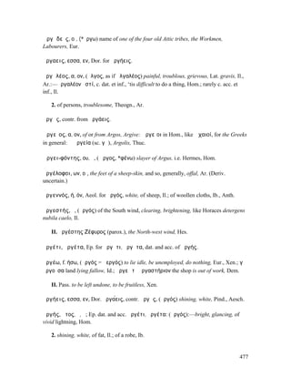 Ἀργᾰδεῖς, οἱ, (*ἔργω) name of one of the four old Attic tribes, the Workmen,
Labourers, Eur.

ἀργα̍̄εις, εσσα, εν, Dor. for ἀργήεις.

ἀργᾰλέος, α, ον, (ἄλγος, as if ἀλγαλέος) painful, troublous, grievous, Lat. gravis, Il.,
Ar.:—ἀργαλέον ἐστί, c. dat. et inf., ‘tis difficult to do a thing, Hom.; rarely c. acc. et
inf., Il.

   2. of persons, troublesome, Theogn., Ar.

ἀργᾷς, contr. from ἀργάεις.

Ἀργεῖος, α, ον, of or from Argos, Argive: Ἀργεῖοι in Hom., like Ἀχαιοί, for the Greeks
in general: ἡ Ἀργεία (sc. γῆ), Argolis, Thuc.

Ἀργει-φόντης, ου, ὁ, (Ἄργος, *φένω) slayer of Argus, i.e. Hermes, Hom.

ἀργέλοφοι, ων, οἱ, the feet of a sheep-skin, and so, generally, offal, Ar. (Deriv.
uncertain.)

ἀργεννός, ή, όν, Aeol. for ἀργός, white, of sheep, Il.; of woollen cloths, Ib., Anth.

ἀργεστής, ὁ, (ἀργός) of the South wind, clearing, brightening, like Horaces detergens
nubila caelo, Il.

   II. ἀργέστης Ζέφυρος (parox.), the North-west wind, Hes.

ἀργέτι, ἀργέτα, Ep. for ἀργῆτι, ἀργῆτα, dat. and acc. of ἀργής.

ἀργέω, f. ήσω, (ἀργός = ἀεργός) to lie idle, be unemployed, do nothing, Eur., Xen.; γῆ
ἀργοῦσα land lying fallow, Id.; ἀργεῖ τὸ ἐργαστήριον the shop is out of work, Dem.

   II. Pass. to be left undone, to be fruitless, Xen.

ἀργήεις, εσσα, εν, Dor. ἀργα̈́εις, contr. ἀργᾷς, (ἀργός) shining, white, Pind., Aesch.

ἀργής, ῆτος, ὁ, ἡ; Ep. dat. and acc. ἀργέτι, ἀργέτα: (ἀργός):—bright, glancing, of
vivid lightning, Hom.

   2. shining, white, of fat, Il.; of a robe, Ib.


                                                                                        477
 