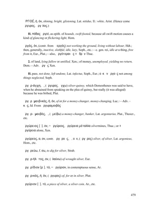 ἈΡΓΟΣ́, ή, όν, shining, bright, glistening, Lat. nitidus, Il.: white, Arist. (Hence come
ἄργυρος, ἄργῑλος.)

   II. πόδας ἀργοί, as epith. of hounds, swift-footed, because all swift motion causes a
kind of glancing or flickering light, Hom.

ἀργός, όν, (contr. from ἀ-εργός) not working the ground, living without labour, Hdt.;
then, generally, inactive, slothful, idle, lazy, Soph., etc.:—c. gen. rei, idle at a thing, free
from it, Eur., Plat.;—also, ἀργότεραι ἐς τὸ δρᾶν Thuc.

  2. of land, lying fallow or untilled, Xen.; of money, unemployed, yielding no return,
Dem.—Adv. ἀργῶς Xen.

    II. pass. not done, left undone, Lat. infectus, Soph., Eur.; οὐκ ἐν ἀργοῖς not among
things neglected, Soph.

ἀργῠρ-άγχη, ἡ, (ἄργυρος, ἄγχω) silver-quinsy, which Demosthenes was said to have,
when he abstained from speaking on the plea of quinsy, but really (it was alleged)
because he was bribed, Plut.

ἀργῠρᾰµοιβικός, ή, όν, of or for a money-changer, money-changing, Luc.:—Adv. -
κῶς, Id. From ἀργυραµοιβός

ἀργῠρ-ᾰµοιβός, ὁ, (ἀµείβω) a money-changer, banker, Lat. argentarius, Plat., Theocr.,
etc.

ἀργύρειος [ῠ], ον, = ἀργύρεος, ἀργύρεια µέταλλα silvermines, Thuc.; or τὰ
ἀργύρεια alone, Xen.

ἀργύρεος, α, ον, contr. ἀργῠροῦς, ᾶ, οῦν, (ἄργῠρος) silver, of silver, Lat. argenteus,
Hom., etc.

ἀργῠρεύω, f. σω, to dig for silver, Strab.

ἀργῠρ-ήλᾰτος, ον, (ἐλαύνω) of wrought silver, Eur.

ἀργῠρίδιον [ρῑ], τό, = ἀργύριον, in contemptuous sense, Ar.

ἀργῠρικός, ή, όν, (ἄργυρος) of, for or in silver, Plut.

ἀργύριον [ῠ], τό, a piece of silver, a silver coin, Ar., etc.


                                                                                             479
 