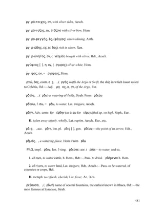 ἀργῠρό-τοιχος, ον, with silver sides, Aesch.

ἀργῠρό-τοξος, ον, (τόξον) with silver bow, Hom.

ἀργῠρο-φεγγής, ές, (φέγγος) silver-shining, Anth.

ἀργῠρ-ώδης, ες, (εἶδος) rich in silver, Xen.

ἀργῠρ-ώνητος, ον, (ὠνέοµαι) bought with silver, Hdt., Aesch.

ἀργύφεος [ῠ], η, ον, (ἄργυρος) silver-white, Hom.

ἄργῠφος, ον, = ἀργύφεος, Hom.

Ἀργώ, όος, contr. οῦς, ἡ, (ἀργός swift) the Argo or Swift, the ship in which Jason sailed
to Colchis, Od.:—Adj. Ἀργῷος, α, ον, of the Argo, Eur.

ἀρδεία, ἡ, (ἄρδω) a watering of fields, Strab. From ἀρδεύω

ἀρδεύω, f. σω, = ἄρδω, to water, Lat. irrigare, Aesch.

ἄρδην, Adv. contr. for ἀέρδην (as αἴρω for ἀείρω) lifted up, on high, Soph., Eur.

   II. taken away utterly, wholly, Lat. raptim, Aesch., Eur., etc.

ἄρδις, ἡ, acc. ἄρδιν, Ion. pl. ἄρδις [ῑ], gen. ἀρδέων:—the point of an arrow, Hdt.,
Aesch.

ἀρδµός, ὁ, a watering-place, Hom. From ἄρδω

ἌΡ∆Ω, impf. ἦρδον, Ion. 3 sing. ἄρδεσκε: aor. I ἦρσα:—to water, and so,

   1. of men, to water cattle, h. Hom., Hdt.:—Pass. to drink, ἀρδόµενοι h. Hom.

   2. of rivers, to water land, Lat. irrigare, Hdt., Aesch.:—Pass. to be watered, of
countries or crops, Hdt.

   II. metaph. to refresh, cherish, Lat. fover, Ar., Xen.

Ἀρέθουσα, ἡ, (ἄρδω?) name of several fountains, the earliest known in Ithaca, Od.:—the
most famous at Syracuse, Strab.


                                                                                       481
 