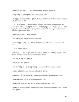 ἀρειά [ᾰρ], Ion. ἀρειή, ἡ, (ἀρά) collective noun, menaces, threats, Il.

Ἀρει-µᾰνής, ές, (µαίνοµαι) full of warlike frenzy, Anth.

Ἄρειος [ᾰ], ον and α, ον, Ion. Ἀρήϊος, η, ον, (Ἄρης) devoted to Ares, warlike, martial,
Lat. Mavortius, il., Hdt.

   II. Ἄρειος πάγος, ὁ, the hill of Ares, Marshill, over against the west side of the
Acropolis at Athens, Ἀρήϊος π Hdt.; also Ἄρεος πάγος (where Ἄρεος is gen. of Ἄρης),
Soph., Eur. On it was held the highest judicial court, which took cognisance of murder
and other capital crimes, Dem.

ἀρειότερος, α, ον, = ἀρείων, Theogn.

Ἀρεί-τολµος, ον, (τόλµα) warlike, bold, Anth.

Ἀρεί-φᾰτος [ᾰρ.], Ep. Ἀρηΐ-φατος, ον, (*φένω) slain by Ares, i.e. slain in war, Il.,
Eur.

   II. = Ἄρειος, Aesch.

ἀρείων [ᾰ], ὁ, ἡ, -ον, τό, gen. ονος, as Comp.to ἀγαθός, cf. ἄριστος:( *ἄρω):—better,
stouter, stronger, braver, more excellent, Hom., Aesch.

ἄ-ρεκτος, ον, Ep. for ἄρρεκτος.

ἀρέοµαι, Ion. for ἀράοµαι.

Ἀρεο-πᾰγίτης, ου, ὁ, (Ἄρειος, πάγος) a member of the Areopagus, Aeschin.

ἀρέσαι, ἀρέσασθαι, aor. I inf. act. and med. of ἀρέσκω.

ἀρεσκεία, ἡ, the character of an ἄρεσκος, complaisance, obsequiousness, Arist.

ἀρέσκευµα, ατος, τό, an act of obsequiousness, Plut.

ἀρεσκόντως, Adv. part. pres. act. of ἀρέσκω, agreeably, Eur., Plat.

ἄρεσκος, η, ον, pleasing, but mostly in bad sense, obsequious, cringing, Arist., Theophr.
From ἀρέσκω



                                                                                       482
 