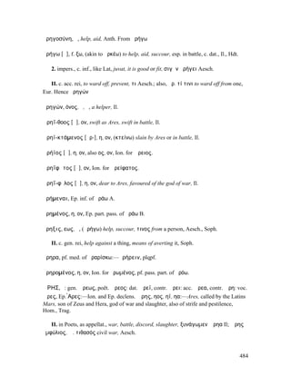 ἀρηγοσύνη, ἡ, help, aid, Anth. From ἀρήγω

ἀρήγω [ᾰ], f. ξω, (akin to ἀρκέω) to help, aid, succour, esp. in battle, c. dat., Il., Hdt.

   2. impers., c. inf., like Lat, juvat, it is good or fit, σιγᾶν ἀρήγει Aesch.

   II. c. acc. rei, to ward off, prevent, τι Aesch.; also, ἀρ. τί τινι to ward off from one,
Eur. Hence ἀρηγών

ἀρηγών, όνος, ὁ, ἡ, a helper, Il.

Ἀρηΐ-θοος [ᾰ], ον, swift as Ares, swift in battle, Il.

Ἀρηϊ-κτάµενος [ᾰρ-], η, ον, (κτείνω) slain by Ares or in battle, Il.

Ἀρήϊος [ᾰ], η, ον, also ος, ον, Ion. for Ἄρειος.

Ἀρηΐφᾰτος [ᾰ], ον, Ion. for Ἀρείφατος.

Ἀρηΐ-φῐλος [ᾰ], η, ον, dear to Ares, favoured of the god of war, Il.

ἀρήµεναι, Ep. inf. of ἀράω A.

ἀρηµένος, η, ον, Ep. part. pass. of ἀράω B.

ἄρηξις, εως, ἡ, (ἀρήγω) help, succour, τινος from a person, Aesch., Soph.

   II. c. gen. rei, help against a thing, means of averting it, Soph.

ἄρηρα, pf. med. of ἀραρίσκω:—ἀρήρειν, plqpf.

ἀρηροµένος, η, ον, Ion. for ἠρωµένος, pf. pass. part. of ἀρόω.

ἌΡΗΣ, ὁ: gen. Ἄρεως, poët. Ἄρεος: dat. Ἄρεϊ, contr. Ἄρει: acc. Ἄρεα, contr. Ἄρη: voc.
Ἄρες, Ep. ̓̀Αρες:—Ion. and Ep. declens. Ἄρης, ηος, ηϊ, ηα:—Ares, called by the Latins
Mars, son of Zeus and Hera, god of war and slaughter, also of strife and pestilence,
Hom., Trag.

   II. in Poets, as appellat., war, battle, discord, slaughter, ξυνάγωµεν Ἄρηα Il; Ἄρης
ἐµφύλιος, Ἄ. τιθασός civil war, Aesch.



                                                                                              484
 