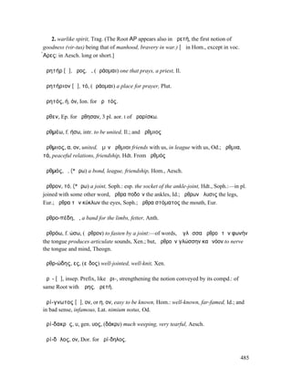 2. warlike spirit, Trag. (The Root ΑΡ appears also in ἀρετή, the first notion of
goodness (vir-tus) being that of manhood, bravery in war.) [ᾰ in Hom., except in voc.
̓̀Αρες: in Aesch. long or short.]

ἀρητήρ [ᾱ], ῆρος, ἡ, (ἀράοµαι) one that prays, a priest, Il.

ἀρητήριον [ᾱ], τό, (ἀράοµαι) a place for prayer, Plut.

ἀρητός, ή, όν, Ion. for ἀρᾱτός.

ἄρθεν, Ep. for ἤρθησαν, 3 pl. aor. I of ἀραρίσκω.

ἀρθµέω, f. ήσω, intr. to be united, Il.; and ἄρθµιος

ἄρθµιος, α, ον, united, ἡµῖν ἄρθµιοι friends with us, in league with us, Od.; ἀρθµια,
τά, peaceful relations, friendship, Hdt. From ἀρθµός

ἀρθµός, ὁ, (*ἄρω) a bond, league, friendship, Hom., Aesch.

ἄρθρον, τό, (*ἄρω) a joint, Soph.: esp. the socket of the ankle-joint, Hdt., Soph.:—in pl.
joined with some other word, ἄρθρα ποδοῖν the ankles, Id.; ἄρθρων ἤλυσις the legs,
Eur.; ἄρθρα τῶν κύκλων the eyes, Soph.; ἄρθρα στόµατος the mouth, Eur.

ἀρθρο-πέδη, ἡ, a band for the limbs, fetter, Anth.

ἀρθρόω, f. ώσω, (ἄρθρον) to fasten by a joint:—of words, ἡ γλῶσσα ἀρθροῖ τὴν φωνήν
the tongue produces articulate sounds, Xen.; but, ἀρθροῦν γλώσσην καὶ νόον to nerve
the tongue and mind, Theogn.

ἀρθρ-ώδης, ες, (εἶδος) well-jointed, well-knit, Xen.

ἀρῐ- [ᾰ], insep. Prefix, like ἐρι-, strengthening the notion conveyed by its compd.: of
same Root with Ἄρης, ἀρετή.

ἀρί-γνωτος [ᾰ], ον, or η, ον, easy to be known, Hom.: well-known, far-famed, Id.; and
in bad sense, infamous, Lat. nimium notus, Od.

ἀρί-δακρῠς, υ, gen. υος, (δάκρυ) much weeping, very tearful, Aesch.

ἀρί-δᾱλος, ον, Dor. for ἀρί-δηλος.


                                                                                          485
 