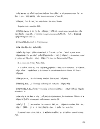 ἀρι-δείκετος, ον, (δείκνυµι) much shewn, hence like Lat. digito monstratus, Od.; as
Sup. c. gen., ἀριδείκετος ἀνδρῶν most renowned of men, Il.

ἀρί-δηλος, Dor. -δᾱλος, ον, very distinct, far seen, Simon.

   II. quite clear, manifest, Hdt.

ἀρίζηλος, ον and η, ον, Ep. for ἀρίδηλος (v. Ζ ζ. II), conspicuous, very distinct, of a
star, Il.; of a voice, Lb.; of persons, conspicuous, remarkable, Ib.:—Adv., ἀριζήλως
εἰρηµένα a plain tale, Od.

ἀρι-ζήλωτος, ον, much to be envied, Ar.

ἀριθµᾱτός, Dor. for ἀριθµητός.

ἀριθµέω, Ep. impf. ἠρίθµεον as trisyll., f. ήσω, etc.:—Pass., f. med. in pass. sense
ἀριθµήσοµαι: Ep. aor. I inf. ἀριθµηθήµεναι (for -ῆναι): (ἀριθµός) :—to number, count
or reckon up, Od., etc.:—Med., ἠριθµοῦντο they got them counted, Thuc.

   2. to count out, to pay, Xen., Dem.

   3. to reckon, count as, ἐν εὐεργεσίας µέρει Id.:—Pass. to be reckoned, ἔν τισι Eur.;
ἀριθµεῖσθαι τῶν φιλτάτων to be counted as one of ones dearest friends, Id. Hence
ἀρίθµηµα

ἀρίθµηµα, ατος, τό, a reckoning, number, Aesch.; and ἀρίθµησις

ἀρίθµησις, εως, ἡ, a counting, reckoning up, Hdt.; and ἀριθµητικός

ἀριθµητικός, ή, όν, of or for reckoning, arithmetical, Plat.: ἡ ἀριθµητική (sc. τέχνη)
arithmetic, Id.

ἀριθµητός, ή, όν, Dor. -ᾱτός (ἀριθµέω) easilynumbered, few in number, Theocr.: οὐκ
ἀριθµητός held in no account, nullo numero habitus, Id.

ἀριθµός [ᾰ], ὁ, (*ἄρω) number, Lat. numerus, Od., etc.; ἀριθµόν in number, Hdt., Att.;
ἀριθµὸν ἕξ Hdt.; ἐς τὸν ἀρ. τρισχίλια Id.; also, ἓν ἀριθµῷ Id.; so in Att.

   2. amount, sum, extent, πολὺς ἀρ. χρόνου Aeschin.; ἀρ. ἀργυρίου a sum of money,
Xen.


                                                                                          486
 