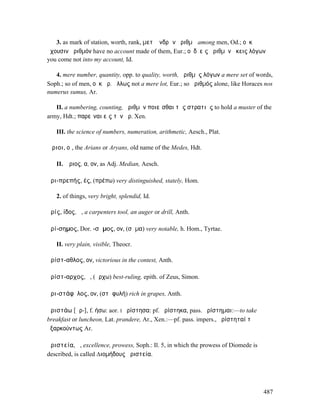 3. as mark of station, worth, rank, µετʼ ἀνδρῶν ἀριθµῷ among men, Od.; οὐκ
ἔχουσιν ἀριθµόν have no account made of them, Eur.; οὐδʼ εἰς ἀριθµὸν ἥκεις λόγων
you come not into my account, Id.

   4. mere number, quantity, opp. to quality, worth, ἀριθµὸς λόγων a mere set of words,
Soph.; so of men, οὐκ ἀρ. ἄλλως not a mere lot, Eur.; so ἀριθµός alone, like Horaces nos
numerus sumus, Ar.

   II. a numbering, counting, ἀριθµὸν ποιεῖσθαι τῆς στρατιῆς to hold a muster of the
army, Hdt.; παρεῖναι εἰς τὸν ἀρ. Xen.

   III. the science of numbers, numeration, arithmetic, Aesch., Plat.

Ἄριοι, οἱ, the Arians or Aryans, old name of the Medes, Hdt.

   II. Ἄριος, α, ον, as Adj. Median, Aesch.

ἀρι-πρεπής, ές, (πρέπω) very distinguished, stately, Hom.

   2. of things, very bright, splendid, Id.

ἀρίς, ίδος, ἡ, a carpenters tool, an auger or drill, Anth.

ἀρί-σηµος, Dor. -σᾱµος, ον, (σῆµα) very notable, h. Hom., Tyrtae.

   II. very plain, visible, Theocr.

ἀρίστ-αθλος, ον, victorious in the contest, Anth.

ἀρίστ-αρχος, ὁ, (ἄρχω) best-ruling, epith. of Zeus, Simon.

ἀρι-στάφῠλος, ον, (στᾰφυλή) rich in grapes, Anth.

ἀριστάω [ᾱρ-], f. ήσω: aor. I ἠρίστησα: pf. ἠρίστηκα, pass. ἠρίστηµαι:—to take
breakfast or luncheon, Lat. prandere, Ar., Xen.:—pf. pass. impers., ἠρίστηταί τʼ
ἐξαρκούντως Ar.

ἀριστεία, ἡ, excellence, prowess, Soph.: Il. 5, in which the prowess of Diomede is
described, is called ∆ιοµήδους ἀριστεία.




                                                                                     487
 