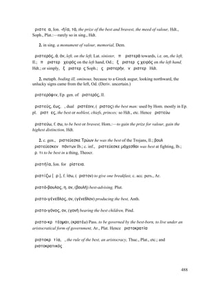 ἀριστεῖα, Ion. -ήϊα, τά, the prize of the best and bravest, the meed of valour, Hdt.,
Soph., Plat.:—rarely so in sing., Hdt.

   2. in sing. a monument of valour, memorial, Dem.

ἀριστερός, ά, όν, left, on the left, Lat. sinister, ἐπʼ ἀριστερά towards, i.e. on, the left,
Il.; ἐπʼ ἀριστερὰ χειρός on the left hand, Od.; ἐξ ἀριστερῆς χειρός on the left hand,
Hdt.; or simply, ἐξ ἀριστερᾶς Soph.; ἐς ἀριστερήν, ἐν ἀριστερῇ Hdt.

   2. metaph. boding ill, ominous, because to a Greek augur, looking northward, the
unlucky signs came from the left, Od. (Deriv. uncertain.)

ἀριστερόφιν, Ep. gen. of ἀριστερός, Il.

ἀριστεύς, έως, ὁ, dual ἀριστέοιν, (ἄριστος) the best man: used by Hom. mostly in Ep.
pl. ἀριστῆες, the best or noblest, chiefs, princes; so Hdt., etc. Hence ἀριστεύω

ἀριστεύω, f. σω, to be best or bravest, Hom.:—to gain the prize for valour, gain the
highest distinction, Hdt.

    2. c. gen., ἀριστεύεσκε Τρώων he was the best of the Trojans, Il.; βουλῇ
ἀριστεύεσκεν ἁπάντων Ib.; c. inf., ἀριστεύεσκε µάχεσθαι was best at fighting, Ib.;
ἀρ. τι to be best in a thing, Theocr.

ἀριστήϊα, Ion. for ἀρίστεια.

ἀριστίζω [ᾱρ-], f. ίσω, (ἄριστον) to give one breakfast, c. acc. pers., Ar.

ἀριστό-βουλος, η, ον, (βουλή) best-advising, Plut.

ἀριστο-γένεθλος, ον, (γένεθλον) producing the best, Anth.

ἀριστο-γόνος, ον, (γονή bearing the best children, Pind.

ἀριστο-κρᾰτέοµαι, (κρατέω) Pass. to be governed by the best-born, to live under an
aristocratical form of government, Ar., Plat. Hence ἀριστοκρατία

ἀριστοκρᾰτία, ἡ, the rule of the best, an aristocracy, Thuc., Plat., etc.; and
ἀριστοκρατικός




                                                                                          488
 