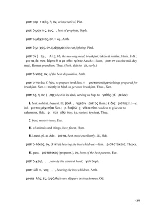 ἀριστοκρᾰτικός, ή, όν, aristocratical, Plat.

ἀριστό-µαντις, εως, ὁ, best of prophets, Soph.

ἀριστο-µάχειος, ον, = sq., Anth.

ἀριστό-µᾰχος, ον, (µάχοµαι) best at fighting, Pind.

ἄριστον [ᾰ Ep., ᾱ Att.], τό, the morning meal, breakfast, taken at sunrise, Hom., Hdt.;
ἄριστα, δεῖπνα, δόρπα θʼ αἱρεῖσθαι τρίτον Aesch.:—later, ἄριστον was the mid-day
meal, Roman prandium, Thuc. (Perh. akin to ἦρι, early.)

ἀριστό-νοος, ον, of the best disposition, Anth.

ἀριστο-ποιέω, f. ήσω, to prepare breakfast, τὰ ἀριστοποιούµενα things prepared for
breakfast, Xen.:—mostly in Med. to get ones breakfast, Thuc., Xen.

ἄριστος, η, ον, (Ἄρης) best in its kind, serving as Sup. to ἀγαθός (cf. ἀρείων):

     I. best, noblest, bravest, Il.; βουλῇ, ἔγχεσιν ἄριστος Hom.; εἶδος ἄριστος Il.:—c.
inf. ἄριστοι µάχεσθαι Xen.; ἄρ. διαβολὰς ἐνδέκεσθαι readiest to give ear to
calumnies, Hdt.; ἄρ. ἀπατᾶσθαι best, i.e. easiest, to cheat, Thuc.

   2. best, mostvirtuous, Eur.

   II. of animals and things, best, finest, Hom.

   III. neut. pl. as Adv. ἄριστα, best, most excellently, Id., Hdt.

ἀριστο-τόκος, ον, (τίκτω) bearing the best children:—fem. ἀριστοτόκεια, Theocr.

   II. pass. ἀριστότοκος (proparox.), ον, born of the best parents, Eur.

ἀριστό-χειρ, ὁ, ἡ, won by the stoutest hand, ἀγών Soph.

ἀριστ-ώδῑν, ῑνος, ὁ, ἡ, bearing the best children, Anth.

ἀρι-σφᾰλής, ές, (σφάλλω) very slippery or treacherous, Od.




                                                                                     489
 