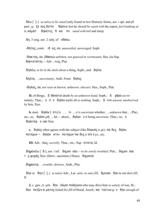ἀδέω [ᾱ], (ἄω satio) to be sated (only found in two Homeric forms, aor. I opt. and pf.
part., µὴ ξεῖνος δείπνῳ ἀδήσειε lest he should be sated with the repast, feel loathing at
it; καµάτῳ ἀδηκότες ἠδὲ καὶ ὕπνῳ sated with toil and sleep.

ἅδη, 3 sing. aor. 2 subj. of ἁνδάνω.

ἀ-δήϊος, contr. ἀ-δῇος, ον, unassailed, unravaged, Soph.

ἄ-δηκτος, ον, (δάκνω) unbitten, not gnawed or wormeaten, Hes. (in Sup.
ἀδηκτοτάτη):—Adv. -τως, Plut.

ἀδηλέω, to be in the dark about a thing, Soph.; and ἀδηλία

ἀδηλία, ἡ, uncertainty, Anth. From ἄδηλος

ἄ-δηλος, ον, not seen or known, unknown, obscure, Hes., Soph., Plat.

    II. of things, ἄδ. θάνατοι death by an unknown hand, Soph.; ἄδ. ἔχθρα secret
enmity, Thuc.; ῥεῖ πᾶν ἄδηλον melts all to nothing, Soph.; ἄδ. τινι unseen, unobserved
by him, Xen.

    b. neut. ἄδηλόν [ἐστι] εἰ. . , ὅτι. . , it is uncertain whether. . , unknown that. . , Plat.,
etc.; so, ἄδηλον µή. . , Id.:—absol., ἄδηλον ὄν it being uncertain, Thuc.; so, ἐν
ἀδηλοτέρῳ εἶναι Xen.

   c. ἄδηλος often agrees with the subject (like δίκαιός εἰµι), παῖδες ἄδηλοι
ὁποτέρων = ἄδηλόν ἐστιν ὁποτέρων παῖδες εἰσίν Lys., etc.

    III. Adv. -λως, secretly, Thuc., etc.; Sup. -ότατα, Id.

ἀδηµονέω [ᾰδ-], aor. I inf. ἀδηµονῆσαι:—to be sorely troubled, Plat.; ἀδηµονῆσαι
τὰς ψυχάς Xen. (Deriv. uncertain.) Hence ἀδηµονία

ἀδηµονία, ἡ, trouble, distress, Anth., Plut.

ἅδην or ἄδην [ᾰ], (ἄω satio) Adv., Lat. satis, to ones fill, ἔδµεναι ἄδην to eat their fill,
Il.

   2. c. gen., οἵ µιν ἄδην ἐλόωσι πολέµοιο who may drive him to satiety of war, Ib.;
ἅδην ἔλειξεν αἵµατος licked his fill of blood, Aesch.; καὶ τούτων µὲν ἅδην enough of


                                                                                               49
 