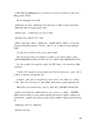 ἀρι-φρᾰδής, ές, (φράζοµαι) easy to be known, very distinct, manifest, Il.: poët. Adv. -
δέως, plainly, Theocr.

   II. very thoughtful, wise, Soph.

ἀρκεόντως, Att. contr. ἀρκούντως, Adv. part. pres. of ἀρκέω, enough, abundantly,
ἀρκούντως ἔχει ‘tis enough, Aesch., Thuc.

ἄρκεσις, εως, ἡ, (ἀρκέω) help, aid, service, Soph.

ἀρκετός, ή, όν, sufficient, N.T., Anth.

ἀρκέω, 3 sing. impf. ἤρκει: f. ἀρκέσω: aor. I ἤρκεσα: (akin to ἀρήγω):—to ward off,
keep off, a thing from a person, τί τινι Il.; ἀρκεῖν τὸ µὴ οὐ θανεῖν to keep off death,
Soph.

   2. c. dat. only, to defend, assist, succour, Hom., Soph.

   II. to be strong enough, to be sufficient, to suffice, c. inf., Aesch., Soph.; c. part.,
ἀρκέσω θνήσκουσα my death will suffice, Id.; οὐκ ἤρκουν ἱατροὶ θεραπεύοντες Thuc.

   2. c. dat. to suffice, be enough for, satisfy, τινι Hdt., Soph.: to be a match for, πρός
τινα Thuc.

   3. absol. to be enough, be strong enough, avail, hold out, Aesch., etc.:—part., ἀρκῶν,
οῦσα, οῦν, sufficient, enough, Hdt., Att.

   4. impers., ἀρκεῖ µοι ‘tis enough for me, I am content, c. inf., Soph., etc.:—absol.,
οὐκέτʼ ἀρκεῖ there is no help, Id.; ἀρκεῖν δοκεῖ µοι it seems enough, seems good, Id.

   III. in Pass. to be satisfied with, c. dat. rei, ἔφη οὐκέτι ἀρκέεσθαι τούτοισι Hdt.

ἄρκιος, α, ον and ος, ον, (ἀρκέω) sufficient, sure, certain, νῦν ἄρκιον ἢ ἀπολέσθαι ἠὲ
σαωθῆναι one of these is certain, either to perish or be saved, Il.; µισθὸς ἄρκιος a sure
reward, Hom.; ἄρκιον εὑρεῖν to have enough, Theocr.; σφίσιν ἄρκιος a match for them,
Id.

ἀρκούντως, contr. for ἀρκεόντως.

ἀρκτέον, verb. Adj.,



                                                                                          490
 