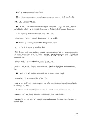 I. of ἄρχοµαι, one must begin, Soph.

   II. of ἄρχω, one must govern; and in pass sense, one must be ruled, i.e. obey, Id.

ἌΡΚΤΟΣ, ἡ, a bear, Od., etc.

    II. ἄρκτος, ἡ, the constellation Ursa Major, also called ἅµαξα, the Wain, (the star
just behind is called Ἀρκτοῦρος the Bearward, or Βοώτης the Wagoner), Hom., etc.

   2. the region of the bear, the North, sing., Hdt., Eur.

Ἀρκτ-οῦρος, ὁ, (οὖρος, guard), Arcturus (v. ἄρκτος II), Hes.

   II. the time of his rising, the middle of September, Soph.

ἀρκτῷος, α, ον, (ἄρκτος II) northern, Luc.

ἌΡΚῨΣ, υος, ἡ: pl., nom. and acc. ἄρκυες, -υας, Att. contr. ἄρκῡς:—a net, hunters net,
Lat. cassis, Aesch.; oft. in pl., Id., Eur.:—metaph., ἄρκυες ξίφους the toils, i.e. perils, of
the sword, Eur.

ἀρκυ-στᾰσία, ἡ, or -στάσιον, τό, a line of nets, Xen.

ἀρκύ-στᾰτος, η, ον, (ἵστηµι) beset with nets, ἀρκυστάτα µηχανά the hunters toils,
Eur.

   II. ἀρκύστατα, τά, a place beset with nets, a snare, Aesch., Soph.

ἀρκυ-ωρός, ὁ, (οὖρος) a watcher of nets, Xen.

ἅρµα, ατος, τό, (*ἄρω) a chariot, esp. a war-chariot, with two wheels, Hom.; often in
pl. for sing., Il., Trag.

   2. chariot and horses, the yoked chariot, Ib.: also the team, the horses, Eur., Ar.

ἁρµαλία, ἡ, (*ἄρω) fitting sustenance, allowance, food, Hes., Theocr.

ἁρµ-άµαξα, ης, ἡ, a covered carriage, borrowed from the Persians, Hdt., Ar.; used by
women, Xen.




                                                                                          491
 