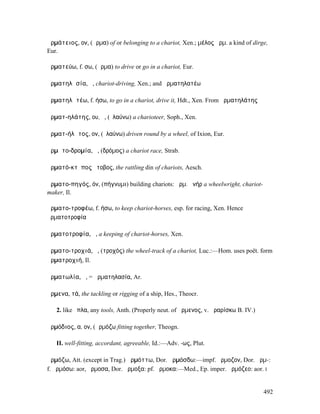 ἁρµάτειος, ον, (ἅρµα) of or belonging to a chariot, Xen.; µέλος ἁρµ. a kind of dirge,
Eur.

ἁρµατεύω, f. σω, (ἅρµα) to drive or go in a chariot, Eur.

ἁρµατηλᾰσία, ἡ, chariot-driving, Xen.; and ἁρµατηλατέω

ἁρµατηλᾰτέω, f. ήσω, to go in a chariot, drive it, Hdt., Xen. From ἁρµατηλάτης

ἁρµατ-ηλάτης, ου, ὁ, (ἐλαύνω) a charioteer, Soph., Xen.

ἁρµατ-ήλᾰτος, ον, (ἐλαύνω) driven round by a wheel, of Ixion, Eur.

ἁρµᾰτο-δροµία, ἡ, (δρόµος) a chariot race, Strab.

ἁρµατό-κτῠπος ὄτοβος, the rattling din of chariots, Aesch.

ἁρµατο-πηγός, όν, (πήγνυµι) building chariots: ἁρµ. ἀνήρ a wheelwright, chariot-
maker, Il.

ἁρµατο-τροφέω, f. ήσω, to keep chariot-horses, esp. for racing, Xen. Hence
ἁρµατοτροφία

ἁρµατοτροφία, ἡ, a keeping of chariot-horses, Xen.

ἁρµατο-τροχιά, ἡ, (τροχός) the wheel-track of a chariot, Luc.:—Hom. uses poët. form
ἁρµατροχιή, Il.

ἁρµατωλία, ἡ, = ἁρµατηλασία, Ar.

ἄρµενα, τά, the tackling or rigging of a ship, Hes., Theocr.

   2. like ὅπλα, any tools, Anth. (Properly neut. of ἄρµενος, v. ἀραρίσκω B. IV.)

ἁρµόδιος, α, ον, (ἁρµόζω fitting together, Theogn.

   II. well-fitting, accordant, agreeable, Id.:—Adv. -ως, Plut.

ἁρµόζω, Att. (except in Trag.) ἁρµόττω, Dor. ἁρµόσδω:—impf. ἥρµοζον, Dor. ἅρµ-:
f. ἁρµόσω: aor, ἥρµοσα, Dor. ἅρµοξα: pf. ἥρµοκα:—Med., Ep. imper. ἁρµόζεο: aor. I


                                                                                    492
 