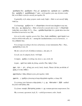 ἡρµοσάµην, Dor. ἁρµοξάµην:—Pass., pf. ἥρµοσµαι, Ion. ἅρµοσµαι: aor. I ἡρµόσθην,
Dor. ἁρµόχθην: f. ἁρµοσθήσοµαι:( *ἄρω):—to fit together, join, esp. of joiners work,
Od.; so in Med. to join for oneself, put together, Ib.

   2. generally, to fit, adapt, prepare, make ready, Soph.:—Med. to suit oneself, πρός
τινα Luc.

    3. of marriage, ἁρµόζειν τινὶ τὴν θυγατέρα to betroth ones daughter to any one,
Hdt.; also, ἁρµ. γάµους Eur.:—Med. to betroth to oneself, take to wife, τὴν θυγατέρα
τινός Hdt.; (so in Med., N.T.):—Pass., ἡρµόσθαι θυγατέρα τινὸς γυναῖκα to have her
betrothed or married to one, Hdt.

    4. to set in order, regulate, govern, Eur.: Pass., Soph.; κονδύλοις ἡρµοττοµην I was
ruled or drilled with cuffs, Ar.:—among the Lacedaemonians, to act as harmostes, ἐν
ταῖς πόλεσιν Xen.

   5. to arrange according to the laws of harmony, to tune instruments, Plat.:—Pass.,
ἡρµοσµένος in tune, Id.

   II. intr. to fit, fit well, of clothes or armour, c. dat. pers., Il.

   2. to fit, suit, be adapted, fit for, τινί Soph.

   3. impers. ἁρµόζει, it is fitting, Lat. decet, c. acc. et inf., Id.

   4. part., ἁρµόττων, ουσα, ον, fitting, suitable, Plat.; πρός τι Xen.

ἁρµοῖ, Adv. = ἄρτι, ἀρτίως, just, newly, lately, Aesch., Theocr. (In fact, an old dat. of
ἁρµός; cf. οἴκοι, πέδοι.)

ἁρµο-λογέω, f. ήσω, (λέγω) to join, pile together, Anth.

ἁρµονία, ἡ, (ἁρµόζω) a fastening to keep ship-planks together, a clamp, Od.

    2. a joining, joint, between a ships planks, τὰς ἁρµ. ἐπάκτωσαν τῇ βύβλῳ caulked
the joints with byblus, Hdt.

   3. a frame: metaph., δύστροπος γυναικῶν ἁρµ. womens perverse temperament, Eur.

   II. a covenant, agreement, in pl., Il.:—settled government, order, Aesch.



                                                                                        493
 