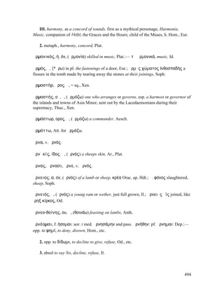 III. harmony, as a concord of sounds, first as a mythical personage, Harmonia,
Music, companion of Hebé, the Graces and the Hours; child of the Muses, h. Hom., Eur.

   2. metaph., harmony, concord, Plat.

ἁρµονικός, ή, όν, (ἁρµονία) skilled in music, Plat.:— τὰ ἁρµονικά, music, Id.

ἁρµός, ὁ, (*ἄρω) in pl. the fastenings of a door, Eur.; ἁρµὸς χώµατος λιθοσπαδής a
fissure in the tomb made by tearing away the stones at their joinings, Soph.

ἁρµοστήρ, ῆρος, ὁ, = sq., Xen.

ἁρµοστής, οῦ, ὁ, (ἁρµόζω) one who arranges or governs, esp. a harmost or governor of
the islands and towns of Asia Minor, sent out by the Lacedaemonians during their
supremacy, Thuc., Xen.

ἁρµόστωρ, ορος, ὁ, (ἁρµόζω) a commander, Aesch.

ἁρµόττω, Att. for ἁρµόζω.

ἄρνα, v. ἀρνός.

ἀρνᾰκίς, ίδος, ἡ, (ἀρνός) a sheeps skin, Ar., Plat.

ἄρνας, ἄρνασι, ἄρνε, v. ἀρνός.

ἄρνειος, α, ον, (ἀρνός) of a lamb or sheep, κρέα Orac. ap. Hdt.; ἄ. φόνος slaughtered,
sheep, Soph.

ἀρνειός, ὁ, (ἀρνός) a young ram or wether, just full grown, Il.; ἀρνειὸς ὄϊς joined, like
ἵρηξ κίρκος, Od.

ἀρνεο-θοίνης, ου, ὁ, (θοινάω) feasting on lambs, Anth.

ἀρνέοµαι, f. ήσοµαι: aor. I med. ἠρνησάµην and pass. ἠρνήθην: pf. ἤρνηµαι: Dep.:—
opp. to φηµί, to deny, disown, Hom., etc.

   2. opp. to δίδωµι, to decline to give, refuse, Od., etc.

   3. absol to say No, decline, refuse, Il.



                                                                                     494
 