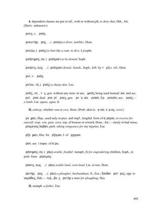4. dependent clauses are put in inf., with or without µή, to deny that, Hdt., Att.
(Deriv. unknown.)

ἄρνες, v. ἀρνός.

ἀρνευτήρ, ῆρος, ὁ, (ἀρνεύω) a diver, tumbler, Hom.

ἀρνεύω, (ἀρνός) to butt like a ram, to dive, Lycophr.

ἀρνήσιµος, ον, (ἀρνέοµαι) to be denied, Soph.

ἄρνησις, εως, ἡ, (ἀρνέοµαι) denial, Aesch., Soph.; foll. by τὸ µή c. inf., Dem.

ἀρνί, v. ἀρνός.

ἀρνίον, τό, (ἀρνός) a sheep-skin, Luc.

ἀρνός, τοῦ, τῆς, gen. without any nom. in use, ἀµνός being used instead: dat. and acc.
ἀρνί, ἄρνα: dual ἄρνε: pl. ἄρνες, gen. ἀρνῶν; dat. ἄρνασι, Ep. ἄρνεσσι; acc. ἄρνας:—
a lamb, Lat. agnus, agna, Il.

   II. asheep, whether ram or ewe, Hom. (Prob. akin to ἔρ-ιον, εἶρ-ος, wool.)

ἄρνῠµαι, Dep., used only in pres. and impf., lengthd. form of αἴροµαι, to receive for
oneself, reap, win, gain, earn, esp. of honour or reward, Hom., Att.:—rarely in bad sense,
ἀρνύµενος λώβαν, perh. taking vengeance for my injuries, Eur.

ἀρξεῦµαι, Dor. for ἄρξοµαι, f. of ἄρχοµαι.

ἆρον, aor. I imper. of αἴρω.

ἀρόσιµος, ον, (ἀρόω) arable, fruitful: metaph. fit for engendering children, Soph., in
poët. form ἀρώσιµος.

ἄροσις, εως, ἡ, (ἀρόω) arable land, corn-land, Lat. arvum, Hom.

ἀροτήρ, ῆρος, ὁ, (ἀρόω) a plougher, husbandman, Il., Eur.; Σκύθαι ἀροτῆρες, opp. to
νοµάδες, Hdt.:—Adj., βοῦς ἀροτήρ a steer for ploughing, Hes.

   II. metaph. a father, Eur.



                                                                                         495
 