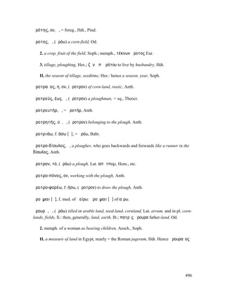 ἀρότης, ου, ὁ, = foreg., Hdt., Pind.

ἄροτος, ὁ, (ἀρόω) a corn-field, Od.

   2. a crop, fruit of the field, Soph.; metaph., τέκνων ἄροτος Eur.

   3. tillage, ploughing, Hes.; ζῆν ἀπʼ ἀρότου to live by husbandry, Hdt.

   II. the season of tillage, seedtime, Hes.: hence a season, year, Soph.

ἀροτραῖος, η, ον, (ἄροτρον) of corn-land, rustic, Anth.

ἀροτρεύς, έως, ὁ, (ἄροτρον) a ploughman, = sq., Theocr.

ἀροτρευτήρ, ὁ, = ἀροτήρ, Anth.

ἀροτρητής, οῦ, ὁ, (ἄροτρον) belonging to the plough, Anth.

ἀροτριάω, f. άσω [ᾱ], = ἀρόω, Babr.

ἀροτρο-δίαυλος, ὁ, a plougher, who goes backwards and forwards like a runner in the
δίαυλος, Anth.

ἄροτρον, τό, (ἀρόω) a plough, Lat. απᾱτπυµ, Hom., etc.

ἀροτρο-πόνος, ον, working with the plough, Anth.

ἀροτρο-φορέω, f. ήσω, (ἄροτρον) to draw the plough, Anth.

ἀροῦµαι [ᾱ], f. med. of ἀείρω: ἀροῦµαι [ᾰ] of αἴρω.

ἄρουρᾰ, ἡ, (ἀρόω) tilled or arable land, seed-land, cornland, Lat. arvum, and in pl. corn-
lands, fields, Il.: then, generally, land, earth, Ib.; πατρὶς ἄρουρα father-land, Od.

   2. metaph. of a woman as bearing children, Aesch., Soph.

   II. a measure of land in Egypt, nearly = the Roman jugerum, Hdt. Hence ἀρουραῖος




                                                                                      496
 