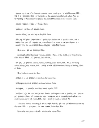 ἀρουραῖος, α, ον, of or from the country, rural, rustic, µῦς ἀρ. a field-mouse, Hdt.; ὦ
παῖ τῆς ἀρουραίας θεοῦ, of Euripides as the reputed son of a herb-seller, Ar.; ἀρ.
Οἰνόµαος, of Aeschines who played the part of Oenomaus in the country, Dem.

ἀρουρείτης (or -ίτης), ὁ, = foreg., Babr.

ἀρούριον, τό, Dim. of ἄρουρα, Anth.

ἀρουρο-πόνος, ον, working in the field, Anth.

ἀρόω, Ep. inf. pres. ἀρόµµεναι: f. ἀρόσω, Ep. -όσσω: aor. I ἤροσα:—Pass., aor. I
ἠρόθην: Ion. part. pf. ἀρηρόµενος:—to plough, Lat. arare, οὔτε φυτεύουσιν, οὔτʼ
ἀρόωσιν (Ep. for ἀροῦσι) Od.: Pass., πόντος ἠρόθη δορί Aesch.

   II. to sow, ἀροῦν εἰς κήπους Plat.

   2. metaph. of the husband, Theogn., Soph.:—Pass., of the child, to be begotten, Id.
(The Root is ΑΡΟϜ, cf. ἄρου-ρα, Lat. arv-um.)

ἁρπᾰγή, ἡ, (ἁρπάζω) seizure, rapine, robbery, rape, Solon, Hdt., Att. 2. the thing
seized, booty, prey, Aesch., Eur.; ἁρπαγὴν ποιεῖσθαί τι to make booty of a thing, Thuc.;
cf. λεία.

   II. greediness, rapacity, Xen.

ἁρπάγη [ᾰ], ἡ, (ἁρπάζω) a rake, Lat. harpago, Eur.

ἁρπάγιµος, η, ον, (ἁρπάζω) ravished, stolen, Anth.

ἁρπαγµός, ὁ, (ἁρπάζω) a seizing, booty, a prize, N.T.

ἁρπάζω, f. -ξω, Att. -σω and (in med. form) ἁρπάσοµαι:—aor. I ἥρπαξα, Att. ἥρπασα:
pf. ἥρπακα:—Pass., pf. ἥρπασµαι, later ἥρπαγµαι: aor. I ἡρπάσθην and -χθην:—to
snatch away, carry off, Hom., Hdt., etc.:—absol. to steal, be a thief, Ar.

    2. to seize hastily, snatch up, λᾶαν Il.; δόρυ Aesch.; ἁρπ. τινὰ µέσον to seize him by
the waist, Hdt.; c. gen. part., ἁρπ. τινὰ ποδός by the foot, Eur.

   3. to seize, overpower, Aesch.: also to seize a post, Xen.




                                                                                      497
 