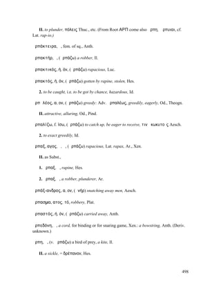 II. to plunder, πόλεις Thuc., etc. (From Root ΑΡΠ come also ἅρπη, Ἅρπυιαι, cf.
Lat. rap-io.)

ἁρπάκτειρα, ἡ, fem. of sq., Anth.

ἁρπακτήρ, ὁ, (ἁρπάζω) a robber, Il.

ἁρπακτικός, ή, όν, (ἁρπάζω) rapacious, Luc.

ἁρπακτός, ή, όν, (ἁρπάζω) gotten by rapine, stolen, Hes.

   2. to be caught, i.e. to be got by chance, hazardous, Id.

ἁρπᾰλέος, α, ον, (ἁρπάζω) greedy: Adv. ἁρπαλέως, greedily, eagerly, Od., Theogn.

   II. attractive, alluring, Od., Pind.

ἁρπαλίζω, f. ίσω, (ἁρπάζω) to catch up, be eager to receive, τινὰ κωκυτοῖς Aesch.

   2. to exact greedily, Id.

ἅρπαξ, αγος, ὁ, ἡ, (ἁρπάζω) rapacious, Lat. rapax, Ar., Xen.

   II. as Subst.,

   1. ἅρπαξ, ἡ, rapine, Hes.

   2. ἅρπαξ, ὁ, a robber, plunderer, Ar.

ἁρπάξ-ανδρος, α, ον, (ἀνήρ) snatching away men, Aesch.

ἅρπασµα, ατος, τό, robbery, Plat.

ἁρπαστός, ή, όν, (ἁρπάζω) carried away, Anth.

ἁρπεδόνη, ἡ, a cord, for binding or for snaring game, Xen.: a bowstring, Anth. (Deriv.
unknown.)

ἅρπη, ἡ, (v. ἁρπάζω) a bird of prey, a kite, Il.

   II. a sickle, = δρέπανον, Hes.



                                                                                     498
 