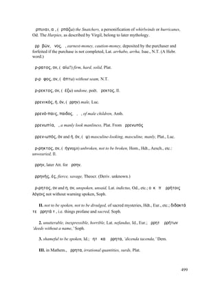 Ἅρπυιαι, αἱ, (ἁρπάζω) the Snatchers, a personification of whirlwinds or hurricanes,
Od. The Harpies, as described by Virgil, belong to later mythology.

ἀρρᾰβών, ῶνος, ὁ, earnest-money, caution-money, deposited by the purchaser and
forfeited if the purchase is not completed, Lat. arrhabo, arrha, Isae., N.T. (A Hebr.
word.)

ἄρ-ρατος, ον, (ῥαίω?) firm, hard, solid, Plat.

ἄρ-ρᾰφος, ον, (ῥάπτω) without seam, N.T.

ἄρ-ρεκτος, ον, (ῥέζω) undone, poët. ἄρεκτος, Il.

ἀρρενικός, ή, όν, (ἄρρην) male, Luc.

ἀρρενό-παις, παιδος, ὁ, ἡ, of male children, Anth.

ἀρρενωπία, ἡ, a manly look manliness, Plat. From ἀρρενωπός

ἀρρεν-ωπός, όν and ή, όν, (ὤψ) masculine-looking, masculine, manly, Plat., Luc.

ἄρ-ρηκτος, ον, (ῥήγνυµι) unbroken, not to be broken, Hom., Hdt., Aesch., etc.:
unwearied, Il.

ἄρρην, later Att. for ἄρσην.

ἀρρηνής, ές, fierce, savage, Theocr. (Deriv. unknown.)

ἄρ-ρητος, ον and η, ον, unspoken, unsaid, Lat. indictus, Od., etc.; οὐκ ἐπʼ ἀρρήτοις
λόγοις not without warning spoken, Soph.

   II. not to be spoken, not to be divulged, of sacred mysteries, Hdt., Eur., etc.; διδακτά
τε ἄρρητά τʼ, i.e. things profane and sacred, Soph.

    2. unutterable, inexpressible, horrible, Lat. nefandus, Id., Eur.; ἄρρητʼ ἀρρήτων
‘deeds without a name,’ Soph.

   3. shameful to be spoken, Id.; ῥητὰ καὶ ἄρρητα, ‘dicenda tacenda,’ Dem.

   III. in Mathem., ἄρρητα, irrational quantities, surds, Plat.



                                                                                        499
 