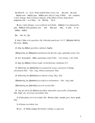 ἀάω (Root ΑϜ, cf. ἄτη, αὐ-άτα), used by Hom. in aor. I act. ἄᾰσα contr. ἆσα, med.
ἀᾰσάµην contr. ἀσάµην, pass. ἀάσθην: pres. only in 3 sing. of Med. ἀᾶται:—properly
to hurt, damage; then to mislead, infatuate, of the effects of wine, sleep, divine
judgments, Od.:—so in Med., Ἄτη ἣ πάντας ἀᾶται Il.

   II. aor. I med. and pass., to act recklessly or foolishly, ἀασάµην I was infatuated Il.;
µέγʼ ἀάσθη Ib. [The quantities vary: ᾱᾰσεν, ᾱᾱσαν, part. ᾰᾰσας: ᾱᾰσᾰµην, ᾱᾱσᾰτο:
ᾰασθην, ᾱασθη.]

ἅβα, ἡ, Dor. for ἥβη.

ἀβᾰκέω, f. ήσω, to be speechless, Ep. Verb only used in aor. I, οἱ δʼ ἀβάκησαν πάντες
Od. From ἀβακής

ἀ-βᾰκής, ές, (βάζω) speechless, infantine, Sappho.

ἀ-βάκχευτος, ον, (Βακχεύω) uninitiated in the Bacchic orgies, generally, joyless, Eur.

ἄ-βᾰλε [ᾱβ,] properly ἆ βάλε, expressing a wish, O that. . ! Lat. utinam, c. inf., Anth.

ἀ-βᾰρής, ές, (βάρος) without weight: not burdensome, of persons, N.T.

ἀ-βᾰσάνιστος, ον, (βασανίζω) not examined by torture, untortured; of things,
unexamined, Plut.:—Adv. -τως, without examination, Thuc.

ἀ-βᾰσίλευτος, ον, (βασιλεύω) not ruled by a king, Thuc., Xen.

ἀ-βάσκαντος, ον, (βασκαίνω) not subject to enchantment:—Adv. -τως, Anth.

ἀ-βάστακτος, ον, (βαστάζω) not to be carried, Plut.

ἄ-βᾰτος, ον, also η, ον, (βαίνω) untrodden, impassable, inaccessible, of mountains,
Hdt., Soph., etc.; of a river, not fordable, Xen.

    2. of holy places, not to be trodden, like ἄθικτος, Soph.: metaph. pure, chaste, ψυχή
Plat.

   3. of horses, not ridden, Luc.

   II. act., ἄβ. πόνος a plague that hinders walking, i.e. gout, Luc.



                                                                                              5
 