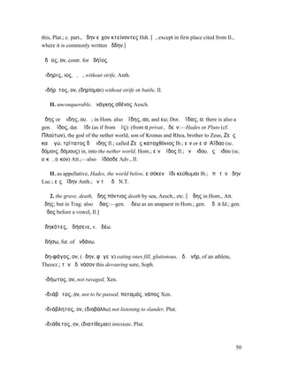 this, Plat.; c. part., ἄδην εἶχον κτείνοντες Hdt. [ᾰ, except in first place cited from Il.,
where it is commonly written ἄδδην.]

ἀδῆος, ον, contr. for ἀδήϊος.

ἄ-δηρις, ιος, ὁ, ἡ, without strife, Anth.

ἀ-δήρῑτος, ον, (δηρίοµαι) without strife or battle, Il.

   II. unconquerable, ἀνάγκης σθένος Aesch.

ἅδης or Ἅιδης, ου, ὁ; in Hom. also Ἀΐδης, αο, and εω; Dor. Ἀΐδας, α: there is also a
gen. Ἄϊδος, dat. Ἄϊδι (as if from Ἄϊς): (from α privat., ἰδεῖν:—Hades or Pluto (cf.
Πλούτων), the god of the nether world, son of Kronus and Rhea, brother to Zeus, Ζεὺς
καὶ ἐγώ, τρίτατος δʼ Ἄιδης Il.; called Ζεὺς καταχθόνιος Ib.; εἰν or εἰσʼ Αΐδαο (sc.
δόµοις, δόµους) in, into the nether world, Hom.; εἰν Ἄϊδος Il.; ἐν Ἅιδου, ἐς Ἅιδου (sc.
οἴκῳ, οἶκον) Att.;—also Ἄϊδόσδε Adv., Il.

   II. as appellative, Hades, the world below, εἰσόκεν ἄϊδι κεύθωµαι Ib.; ἐπὶ τὸν ᾅδην
Luc.; εἰς ἀΐδην Anth.; ἐν τῷ ᾅδῃ N.T.

    2. the grave, death, ᾅδης πόντιος death by sea, Aesch., etc. [ᾰῐδης in Hom., Att.
ᾱͅδης; but in Trag. also ᾱῐδας:—gen. ᾰῐδεω as an anapaest in Hom.; gen. ᾰῐδᾱο Id.; gen.
ᾱῐδος before a vowel, Il.]

ἀδηκότες, ἀδήσειε, v. ἀδέω.

ἁδήσω, fut. of ἁνδάνω.

ἀδη-φάγος, ον, (ἄδην, φᾰγεῖν) eating ones fill, gluttonous, ἀδ. ἀνήρ, of an athlete,
Theocr.; τὴν ἀδ. νόσον this devouring sore, Soph.

ἀ-δήωτος, ον, not ravaged, Xen.

ἀ-διάβᾰτος, ον, not to be passed, ποταµός, νάπος Xen.

ἀ-διάβλητος, ον, (διαβάλλω) not listening to slander, Plut.

ἀ-διάθετος, ον, (διατίθεµαι) intestate, Plut.



                                                                                              50
 