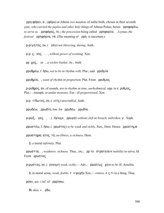 Ἀρρη-φόροι, αἱ, (φέρω) at Athens two maidens of noble birth, chosen in their seventh
year, who carried the peplos and other holy things of Athena Polias; hence ἀρρηφορέω,
to serve as Ἀρρηφόρος, Ar.; the procession being called ἀρρηφορία, ἡ, Lysias; the
festival Ἀρρηφόρια, τά. (The meaning of Ἀρρη- is uncertain.)

ἀρ-ρίγητος, ον, (ῥῑγέω) not shivering, daring, Anth.

ἄρ-ρῑς, ῑνος, ὁ, ἡ, without power of scenting, Xen.

ἄρρῐχος, ἡ or ὁ, a wicker basket, Ar., Anth.

ἀρρυθµέω, f. ήσω, not to be in rhythm with, Plat.; and ἀρρυθµία

ἀρρυθµία, ἡ, want of rhythm or proportion, Plat. From ἄρρυθµος

ἄρ-ρυθµος, ον, of sounds, not in rhythm or time, unrhythmical, opp. to εὔρυθµος,
Plat.:—metaph. in undue measure, Eur.: ill-proportioned, Xen.

ἀρ-ρῠτίδωτος, ον, (ῥυτίς) unwrinkled, Anth.

ἀρρωδέω, ἀρρωδίη, Ion. for ὀρρωδέω, ὀρρωδία.

ἀρ-ρώξ, ῶγος, ὁ, ἡ, (ῥήγνυµι, ἔρρωγα) without cleft or breach, unbroken, γῆ Soph.

ἀρρωστέω, f. ήσω, (ἄρρωστος) to be weak and sickly, Xen., Dem. Hence ἀρρώστηµα

ἀρρώστηµα, ατος, τό, an illness, a sickness, Dem.

   2. a moral infirmity, Plut.

ἀρρωστία, ἡ, weakness, sickness, Thuc., etc.; ἀρρ.τοῦ στρατεύειν inability to serve, Id.
From ἄρρωστος

ἄρ-ρωστος, ον, (ῥώννυµι) weak, sickly:—Adv., ἀρρώστως ἔχειν to be ill, Aeschin.

   2. in moral sense, weak, feeble, τὴν ψυχήν Xen.:—remiss, εἴς τι in a thing, Thuc.

ἄρσαι, aor. I inf. of ἀραρίσκω.

   II. also, v. ἄρδω.


                                                                                    500
 