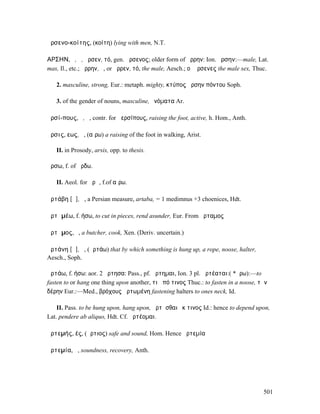 ἀρσενο-κοίτης, (κοίτη) lying with men, N.T.

ΑΡΣΗΝ, ὁ, ἡ, ἄρσεν, τό, gen. ἄρσενος; older form of ἄρρην: Ion. ἔρσην:—male, Lat.
mas, Il., etc.; ἄρρην, ὁ, or ἄρρεν, τό, the male, Aesch.; οἱ ἄρσενες the male sex, Thuc.

   2. masculine, strong, Eur.: metaph. mighty, κτύπος ἄρσην πόντου Soph.

   3. of the gender of nouns, masculine, ὀνόµατα Ar.

ἀρσί-πους, ὁ, ἡ, contr. for ἀερσίπους, raising the foot, active, h. Hom., Anth.

ἄρσις, εως, ἡ, (αἴρω) a raising of the foot in walking, Arist.

   II. in Prosody, arsis, opp. to thesis.

ἄρσω, f. of ἄρδω.

   II. Aeol. for ἀρῶ, f.of αἴρω.

ἀρτάβη [ᾰ], ἡ, a Persian measure, artaba, = 1 medimnus +3 choenices, Hdt.

ἀρτᾰµέω, f. ήσω, to cut in pieces, rend asunder, Eur. From ἄρταµος

ἄρτᾰµος, ὁ, a butcher, cook, Xen. (Deriv. uncertain.)

ἀρτάνη [ᾰ], ἡ, (ἀρτάω) that by which something is hung up, a rope, noose, halter,
Aesch., Soph.

ἀρτάω, f. ήσω: aor. 2 ἤρτησα: Pass., pf. ἤρτηµαι, Ion. 3 pl. ἀρτέαται:( *ἄρω):—to
fasten to or hang one thing upon another, τι ἀπό τινος Thuc.: to fasten in a noose, τὴν
δέρην Eur.:—Med., βρόχους ἀρτωµένη fastening halters to ones neck, Id.

    II. Pass. to be hung upon, hang upon, ἠρτῆσθαι ἔκ τινος Id.: hence to depend upon,
Lat. pendere ab aliquo, Hdt. Cf. ἀρτέοµαι.

ἀρτεµής, ές, (ἄρτιος) safe and sound, Hom. Hence ἀρτεµία

ἀρτεµία, ἡ, soundness, recovery, Anth.




                                                                                      501
 