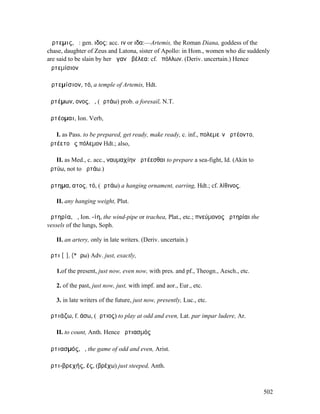 Ἄρτεµις, ἡ: gen. ιδος: acc. ιν or ιδα:—Artemis, the Roman Diana, goddess of the
chase, daughter of Zeus and Latona, sister of Apollo: in Hom., women who die suddenly
are said to be slain by her ἀγανὰ βέλεα: cf.Ἀπόλλων. (Deriv. uncertain.) Hence
Ἀρτεµίσιον

Ἀρτεµίσιον, τό, a temple of Artemis, Hdt.

ἀρτέµων, ονος, ὁ, (ἀρτάω) prob. a foresail, N.T.

ἀρτέοµαι, Ion. Verb,

   I. as Pass. to be prepared, get ready, make ready, c. inf., πολεµεῖν ἀρτέοντο,
ἀρτέετο ἐς πόλεµον Hdt.; also,

   II. as Med., c. acc., ναυµαχίην ἀρτέεσθαι to prepare a sea-fight, Id. (Akin to
ἀρτύω, not to ἀρτάω.)

ἄρτηµα, ατος, τό, (ἀρτάω) a hanging ornament, earring, Hdt.; cf. λίθινος.

   II. any hanging weight, Plut.

ἀρτηρία, ἡ, Ion. -ίη, the wind-pipe or trachea, Plat., etc.; πνεύµονος ἀρτηρίαι the
vessels of the lungs, Soph.

   II. an artery, only in late writers. (Deriv. uncertain.)

ἄρτι [ῐ], (*ἄρω) Adv. just, exactly,

   1.of the present, just now, even now, with pres. and pf., Theogn., Aesch., etc.

   2. of the past, just now, just, with impf. and aor., Eur., etc.

   3. in late writers of the future, just now, presently, Luc., etc.

ἀρτιάζω, f. άσω, (ἄρτιος) to play at odd and even, Lat. par impar ludere, Ar.

   II. to count, Anth. Hence ἀρτιασµός

ἀρτιασµός, ὁ, the game of odd and even, Arist.

ἀρτι-βρεχής, ές, (βρέχω) just steeped, Anth.



                                                                                      502
 