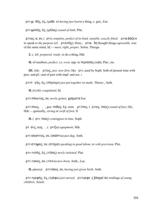 ἀρτι-µᾰθής, ές, (µαθεῖν) having just learnt a thing, c. gen., Eur.

ἀρτι-µελής, ές, (µέλος) sound of limb, Plat.

ἄρτιος, α, ον, (ἄρτι) complete, perfect of its kind, suitable, exactly fitted; ἄρτια βάζειν
to speak to the purpose (cf. ἀρτιεπής), Hom.; ἄρτια ᾔδη thought things agreeable, was
of the same mind, Id.:—meet, right, proper, Solon, Theogn.

   2. c. inf. prepared, ready, to do a thing, Hdt.

   II. of numbers, perfect, i.e. even, opp. to περισσός (odd), Plat., etc.

    III. Adv. ἀρτίως, just, now first, like ἄρτι, used by Soph. both of present time with
pres. and pf.; and of past with impf. and aor. I

ἀρτιπᾰγής, ές, (πήγνυµι) just put together or made, Theocr., Anth.

   II. freshly coagulated, Id.

ἀρτί-πλουτος, ον, newly gotten, χρήµατα Eur.

ἀρτί-πους, ὁ, ἡ, gen. ποδος; Ep. nom. ἀρτίπος: (ἄρτιος, πούς) sound of foot, Od.,
Hdt.:—generally, strong or swift of foot, Il.

   II. (ἄρτι, πούς) comingjust in time, Soph.

ἄρτῐσις, εως, ἡ, (ἀρτίζω) equipment, Hdt.

ἀρτί-σκαπτος, ον, (σκάπτω) just dug, Anth.

ἀρτί-στοµος, ον, (στόµα) speaking in good idiom, or with precision, Plut.

ἀρτι-τελής, ές, (τέλος) newly initiated, Plat.

ἀρτί-τοκος, ον, (τίκτω) new-born, Anth., Luc.

   II. paroxyt. ἀρτιτόκος, ον, having just given birth, Anth.

ἀρτι-τρεφής, ές, (τρέφω) just nursed, ἀρτιτρεφεῖς βλαχαί the wailings of young
children, Aesch.




                                                                                        504
 