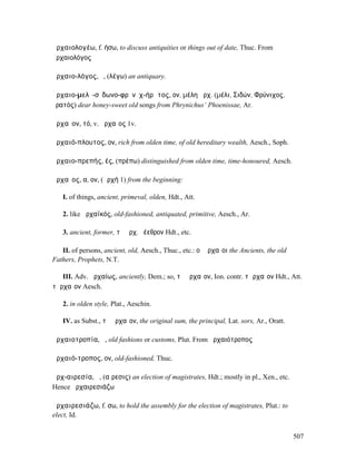 ἀρχαιολογέω, f. ήσω, to discuss antiquities or things out of date, Thuc. From
ἀρχαιολόγος

ἀρχαιο-λόγος, ὁ, (λέγω) an antiquary.

ἀρχαιο-µελῐ-σῑδωνο-φρῡνῐχ-ήρᾰτος, ον, µέλη ἀρχ. (µέλι, Σιδών, Φρύνιχος,
ἐρατός) dear honey-sweet old songs from Phrynichus‘ Phoenissae, Ar.

ἀρχαῖον, τό, v. ἀρχαῖος 1v.

ἀρχαιό-πλουτος, ον, rich from olden time, of old hereditary wealth, Aesch., Soph.

ἀρχαιο-πρεπής, ές, (πρέπω) distinguished from olden time, time-honoured, Aesch.

ἀρχαῖος, α, ον, (ἀρχή 1) from the beginning:

   I. of things, ancient, primeval, olden, Hdt., Att.

   2. like ἀρχαϊκός, old-fashioned, antiquated, primitive, Aesch., Ar.

   3. ancient, former, τὸ ἀρχ. ῥέεθρον Hdt., etc.

   II. of persons, ancient, old, Aesch., Thuc., etc.: οἱ ἀρχαῖοι the Ancients, the old
Fathers, Prophets, N.T.

   III. Adv. ἀρχαίως, anciently, Dem.; so, τὸ ἀρχαῖον, Ion. contr. τὠρχαῖον Hdt., Att.
τἀρχαῖον Aesch.

   2. in olden style, Plat., Aeschin.

   IV. as Subst., τὸ ἀρχαῖον, the original sum, the principal, Lat. sors, Ar., Oratt.

ἀρχαιοτροπία, ἡ, old fashions or customs, Plut. From ἀρχαιότροπος

ἀρχαιό-τροπος, ον, old-fashioned, Thuc.

ἀρχ-αιρεσία, ἡ, (αἵρεσις) an election of magistrates, Hdt.; mostly in pl., Xen., etc.
Hence ἀρχαιρεσιάζω

ἀρχαιρεσιάζω, f. σω, to hold the assembly for the election of magistrates, Plut.: to
elect, Id.


                                                                                         507
 