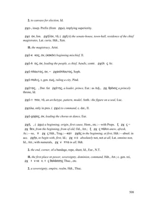 2. to canvass for election, Id.

ἀρχε-, insep. Prefix (from ἄρχω), implying superiority.

ἀρχεῖον, Ion. ἀρχήϊον, τό, (ἀρχή II) the senate-house, town-hall, residence of the chief
magistrates, Lat. curia, Hdt., Xen.

   II. the magistracy, Arist.

ἀρχέ-κᾰκος, ον, (κακόν) beginning mischief, Il.

ἀρχέ-λᾱος, ον, leading the people, a chief, Aesch.; contr. ἀρχέλᾱς Ar.

ἀρχέ-πλουτος, ον, = ἀρχαιόπλουτος, Soph.

ἀρχέ-πολις, ι, gen. εως, ruling a city, Pind.

ἀρχέτας, ὁ, Dor. for ἀρχέτης, a leader, prince, Eur.: as Adj., ἀρχ. θρόνος a princely
throne, Id.

ἀρχέ-τῠπον, τό, an archetype, pattern, model, Anth.: the figure on a seal, Luc.

ἀρχεύω, only in pres. (ἄρχω) to command, c. dat., Il.

ἀρχέ-χορος, ον, leading the chorus or dance, Eur.

ἀρχή, ἡ, (ἄρχω) a beginning, origin, first cause, Hom., etc.:—with Preps. ἐξ ἀρχῆς =
ἀρχῆθεν, from the beginning, from of old, Od., Att.; ἐξ ἀρχῆς πάλιν anew, afresh,
Ar.:—so, ἀπʼ ἀρχῆς Hdt., Trag.:—κατʼ ἀρχάς in the beginning, at first, Hdt.:—absol. in
acc. ἀρχήν, to begin with, first, Id.; ἀρχὴν οὐ absolutely not, not at all, Lat. omnino non,
Id., Att.; with numerals, ἀρχὴν ἕπτα in all, Hdt.

   2. the end, corner, of a bandage, rope, sheet, Id., Eur., N.T.

   II. the first place or power, sovereignty, dominion, command, Hdt., Att.; c. gen. rei,
ἀρχὴ τῶν νεῶν, τῆς θαλάσσης Thuc., etc.

   2. a sovereignty, empire, realm, Hdt., Thuc.




                                                                                        508
 
