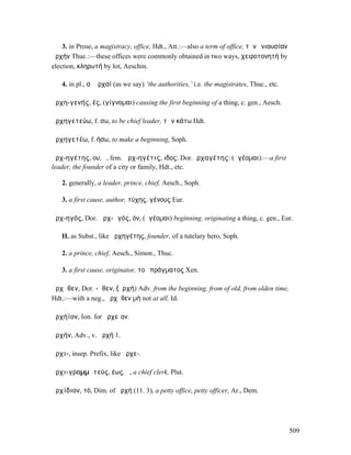 3. in Prose, a magistracy, office, Hdt., Att.:—also a term of office, τὴν ἐνιαυσίαν
ἀρχήν Thuc.:—these offices were commonly obtained in two ways, χειροτονητή by
election, κληρωτή by lot, Aeschin.

   4. in pl., αἱ ἀρχαί (as we say) ‘the authorities,’ i.e. the magistrates, Thuc., etc.

ἀρχη-γενής, ές, (γίγνοµαι) causing the first beginning of a thing, c. gen., Aesch.

ἀρχηγετεύω, f. σω, to be chief leader, τῶν κάτω Hdt.

ἀρχηγετέω, f. ήσω, to make a beginning, Soph.

ἀρχ-ηγέτης, ου, ὁ, fem. ἀρχ-ηγέτις, ιδος: Dor.ἀρχαγέτης: (ἡγέοµαι):—a first
leader, the founder of a city or family, Hdt., etc.

   2. generally, a leader, prince, chief, Aesch., Soph.

   3. a first cause, author, τύχης, γένους Eur.

ἀρχ-ηγός, Dor. ἀρχ-ᾱγός, όν, (ἡγέοµαι) beginning, originating a thing, c. gen., Eur.

   II. as Subst., like ἀρχηγέτης, founder, of a tutelary hero, Soph.

   2. a prince, chief, Aesch., Simon., Thuc.

   3. a first cause, originator, τοῦ πράγµατος Xen.

ἀρχῆθεν, Dor. -ᾶθεν, (ἀρχή) Adv. from the beginning, from of old, from olden time,
Hdt.:—with a neg., ἀρχῆθεν µή not at all, Id.

ἀρχήϊον, Ion. for ἀρχεῖον.

ἀρχήν, Adv., v. ἀρχή 1.

ἀρχι-, insep. Prefix, like ἀρχε-.

ἀρχι-γραµµᾰτεύς, έως, ὁ, a chief clerk, Plut.

ἀρχίδιον, τό, Dim. of ἀρχή (11. 3), a petty office, petty officer, Ar., Dem.




                                                                                          509
 