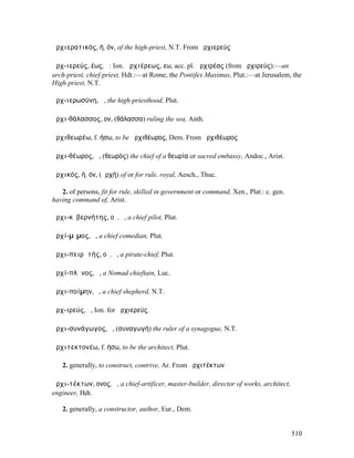 ἀρχιερατικός, ή, όν, of the high-priest, N.T. From ἀρχιερεύς

ἀρχ-ιερεύς, έως, ὁ: Ion. ἀρχιέρεως, εω, acc. pl. ἀρχιρέας (from ἀρχιρεύς):—an
arch-priest, chief-priest, Hdt.:—at Rome, the Pontifex Maximus, Plut.:—at Jerusalem, the
High-priest, N.T.

ἀρχ-ιερωσύνη, ἡ, the high-priesthood, Plut.

ἀρχι-θάλασσος, ον, (θάλασσα) ruling the sea, Anth.

ἀρχιθεωρέω, f. ήσω, to be ἀρχιθέωρος, Dem. From ἀρχιθέωρος

ἀρχι-θέωρος, ὁ, (θεωρός) the chief of a θεωρία or sacred embassy, Andoc., Arist.

ἀρχικός, ή, όν, (ἀρχή) of or for rule, royal, Aesch., Thuc.

   2. of persons, fit for rule, skilled in government or command, Xen., Plat.: c. gen.
having command of, Arist.

ἀρχι-κῠβερνήτης, οῦ, ὁ, a chief pilot, Plut.

ἀρχί-µῑµος, ὁ, a chief comedian, Plut.

ἀρχι-πειρᾱτής, οῦ, ὁ, a pirate-chief, Plut.

ἀρχί-πλᾰνος, ὁ, a Nomad chieftain, Luc.

ἀρχι-ποίµην, ὁ, a chief shepherd, N.T.

ἀρχ-ιρεύς, ὁ, Ion. for ἀρχιερεύς.

ἀρχι-συνάγωγος, ὁ, (συναγωγή) the ruler of a synagogue, N.T.

ἀρχιτεκτονέω, f. ήσω, to be the architect, Plut.

   2. generally, to construct, contrive, Ar. From ἀρχιτέκτων

ἀρχι-τέκτων, ονος, ὁ, a chief-artificer, master-builder, director of works, architect,
engineer, Hdt.

   2. generally, a constructor, author, Eur., Dem.


                                                                                         510
 