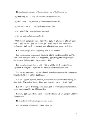 II. at Athens, the manager of the state theatre and of the Dionysia, Id.

ἀρχι-τελώνης, ου, ὁ, a chief toll-collector, chief-publican, N.T.

ἀρχι-τρίκλῑνος, ὁ, the president of a banquet (triclinium), N.T.

ἀρχι-υπασπιστής, οῦ, ὁ, chief of the men at arms, Plut.

ἀρχοντικός, ή, όν, (ἄρχων) of an archon, Anth.

ἀρχός, ὁ, a leader, chief, commander, Il.

ἌΡΧΩ, Ep. inf. ἀρχέµεναι: impf. ἦρχον, Dor. ἆρχον: f. ἄρξω: aor. I ἦρξα: pf. ἦρχα:—
Med.,f. ἄρξοµαι; Dor. ἀρξεῦµαι:—Pass., pf. ἦργµαι (only in med. sense): aor. I
ἤρχθην, inf. ἀρχθῆναι: f. ἀρχθήσοµαι; also ἄρξοµαι in pass. sense:—to be first,

   I. of Time, to begin, make a beginning, both in Act. and Med.:

   1. c. gen. to make a beginning of, πολέµοιο, µάχης, etc., Hom.; so Hdt. and Att.:—
Med. also in a religious sense, like ἀπάρχεσθαι, ἀρχόµενος µελέων beginning the
sacrifice with the limbs, Od.; ἄρχειν σπονδῶν Thuc.

   2. c. gen. also to begin from or with, ἐν σοὶ µὲν λήξω σέο δʼ ἄρξοµαι Il.; so,
ἄρχεσθαι ἔκ τινος Od.; ἀρξάµενοι ἀπὸ παιδίων even from boyhood, Hdt.

    3. c. gen. rei et dat. pers., ἄρχ. θεοῖς δαιτός to make preparations for a banquet to
the gods, Il.; τοῖσι δὲ µύθων ἦρχε Ib., etc.

   4. c. acc., ἄρχειν ὁδόν τινι, like Lat. praeire viam alicui, to shew him the way, Od.;
absol. (sub. ὁδόν), to lead the way, Hom.; then generally ἄρχειν τι Aesch., Soph.

   5. c. inf. to begin to do a thing, Hom., etc.; c. part. of continued action or condition,
ἦρχον χαλεπαίνων Il.; ἄρχ. διδάσκων Xen.

   6. absol., ἄρχε begin! Hom.; ἄρχει ἡ ἐκεχειρία Thuc.; ἅµα ἦρι ἀρχοµένῳ, θέρους
ἀρχοµένου Id.

   II. of Authority, to lead, rule, govern, only in Act.:

   1. c. gen. to rule, be leader of. . , τινός Hom., Att.



                                                                                           511
 